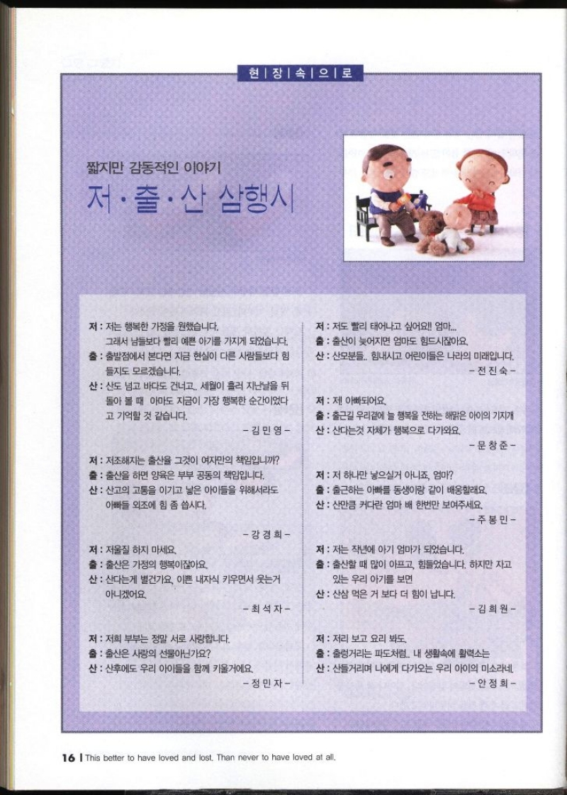 현장 속으로 짧지만 감동적인 이야기 저·출산 삼행시   저 저는 행복한 가정을 원했습니다. 그래서 남들보다 빨리 예쁜 아기를 가지게 되었습니다.  출 출발점에서 본다면 지금 현실이 다른 사람들보다 힘 들지도 모르겠습니다. 산 산도 넘고 바다도 건너고 세월이 흘러 지난날을 뒤 돌아 볼 때 아마도 지금이 가장 행복한 순간이었다 고 기억할 것 같습니다. 김민영  저  저도 빨리 태어나고 싶어요 엄마...  출 출산이 늦어지면 엄마도 힘드시잖아요  산 산모분들.. 힘내시고 어린이들은 나라의 미래입니다. 전진숙  저  제 아빠되어요. 출 출근길 우리곁에 늘 행복을 전하는 해맑은 아이의 기지개  산 산다는것 자체가 행복으로 다가와요. 문창준  저  저조해지는 출산율 그것이 여자만의 책임입니까  출 출산을 하면 양육은 부부 공동의 책임입니다. 산 산고의 고통을 이기고 낳은 아이들을 위해서라도 아빠들 외조에 힘 좀 씁시다. 주봉민  저  저 하나만 낳으실거 아니죠 엄마  출 출근하는 아빠를 동생이랑 같이 배웅할래요 산 산만큼 커다란 엄마 배 한번만 보여주세요. – 강경희   저  저울질 하지 마세요. 출 출산은 가정의 행복이잖아요. 산 산후에도 우리 아이들을 함께 키울거에요. 정민자  저  저는 작년에 아기 엄마가 되었습니다. 출  출산할 때 많이 아프고 힘들었습니다. 하지만 자고 있는 우리 아기를 보면 산 산다는게 별건가요 이쁜 내자식 키우면서 웃는거 아니겠어요 최석자   저  저희 부부는 정말 서로 사랑합니다. 출 출산은 사랑의 선물아닌가요 산 산삼 먹은 거 보다 더 힘이 납니다. 김희원  저  저리 보고 요리 봐도  출 출렁거리는 파도처럼.. 내 생활속에 활력소는  산 산들거리며 나에게 다가오는 우리 아이의 미소라네. 안정희