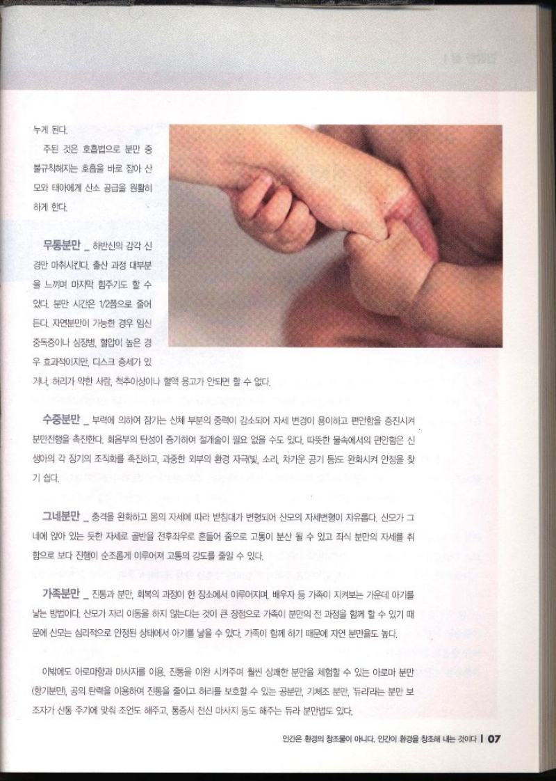 누게 된다. 주된 것은 호흡법으로 분만 중 불규칙해지는 호흡을 바로 잡아 산 모와 태아에게 산소 공급을 원활히 하게 한다. 무통분만하반신의 감각 신 경만 마취시킨다. 출산 과정 대부분 을 느끼며 마지막 힘주기도 할 수 있다. 분만 시간은 12쯤으로 줄어 듣다. 자연분만이 가능한 경우 임신 중독증이나 심장병 혈압이 높은 경 우 효과적이지만 디스크 증세가 있 •거나 허리가 약한 사람 척추이상이나 혈액 응고가 안되면 할 수 없다. 수중분만 부력에 의하여 잠기는 신체 부분의 중력이 감소되어 자세 변경이 용이하고 편안함을 증진시켜 분만진행을 촉진한다. 회음부의 탄성이 증가하여 절개술이 필요 없을 수도 있다. 따뜻한 물속에서의 편안함은 신 생아의 각 장기의 조직화를 촉진하고 과중한 외부의 환경 자극빛 소리 차가운 공기 등도 완화시켜 안정을 찾 기 쉽다. 그네분만충격을 완화하고 몸의 자세에 따라 받침대가 변형되어 산모의 자세변형이 자유롭다. 산모가 그 네에 앉아 있는 듯한 자세로 골반을 전후좌우로 흔들어 줌으로 고통이 분산 될 수 있고 좌식 분만의 자세를 취 함으로 보다 진행이 순조롭게 이루어져 고통의 강도를 줄일 수 있다. 가족분만진통과 분만 회복의 과정이 한 장소에서 이루어지며 배우자 등 가족이 지켜보는 가운데 아기를 낳는 방법이다. 산모가 자리 이동을 하지 않는다는 것이 큰 장점으로 가족이 분만의 전 과정을 함께 할 수 있기 때 문에 산모는 심리적으로 안정된 상태에서 아기를 낳을 수 있다. 가족이 함께 하기 때문에 자연 분만율도 높다. 이밖에도 아로마향과 마사지를 이용 진통을 이완시켜주며 훨씬 상쾌한 분만을 체험할 수 있는 아로마 분만 향기분만 공의 탄력을 이용하여 진통을 줄이고 허리를 보호할 수 있는 공분만 기체조 분만 듀라라는 분만 보 조자가 산동 주기에 맞춰 조언도 해주고 통증시 전신 마사지 등도 해주는 듀라 분만법도 있다.