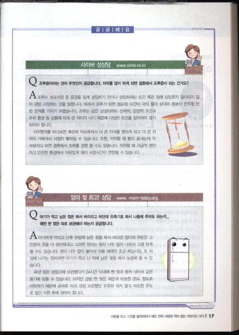 궁금해요 사이버 성상담 www.yline.re.kr  Q 조루증이라는 것이 무엇인지 궁금합니다. 자위를 많이 하게 되면 결혼해서 조루증이 되는 건가요 A 조루는 성교과정 중 음경을 질에 삽입하기 전이나 삽입하려는 순간 혹은 질에 삽입한지 얼마되지 않 아 금방 사정하는 것을 말합니다. 따라서 조루가 되면 성교의 시간이 극히 짧아 상대와 충분히 만족할 만 한 관계를 가지기 어렵습니다. 조루는 같은 남성이라도 신체적 감정적 조건과 주위 환경 등 상황에 따라 큰 차이가 나기 때문에 다양한 조건을 참작하여 평가 되어야 합니다. 자위행위를 하다보면 쾌감에 익숙해져서 더 큰 자극을 원하게 되고 더 큰 자 극이 가해져서 사정이 빨라질 수 있습니다. 또한 자위할 때 빨리 끝내는데 약 숙해지다 보면 결혼해서 조루를 경험 할 수도 있습니다. 자위할 때 가급적 편안 하고 안전한 환경에서 여유있게 해야 사정시간이 연장될 수 있습니다.  엄마 젖 최고 상담 www.mombaby.org  Q 아기가 먹고 남은 젖은 짜서 버리라고 하던데 유축기로 짜서 나중에 주어도 되는지....매번 짠 젖은 따로 보관해야 하는지 궁금합니다. A 아기에게 먹이고 난후 유방에 남은 젖을 짜서 버리면 엄마의 유방은 그 만큼의 젖을 더 생산해내고 그리면 엄마는 젖이 너무 많이 나와서 고생하게 될 수도 있습니다. 젖이 너무 많이 불어서 아플 때에만 조금 짜십시요 또 직 장에 나가는 엄마라면 아기가 먹고 난 뒤에 남은 젖을 짜서 보관해 둘 수 있 습니다. 짜낸 젖은 냉장고에 보관했다가 24시간 이내에 짠 젖과 함께 섞어서 같은 용기에 담을 수 있습니다. 하지만 금방 짠 젖은 체온과 비슷한 35도 정도로 따뜻하기 때문에 곧바로 미리 냉장 보관했던 모유와 섞지 말고 비슷한 온도 로 일단 식힌 후에 섞어야 합니다.