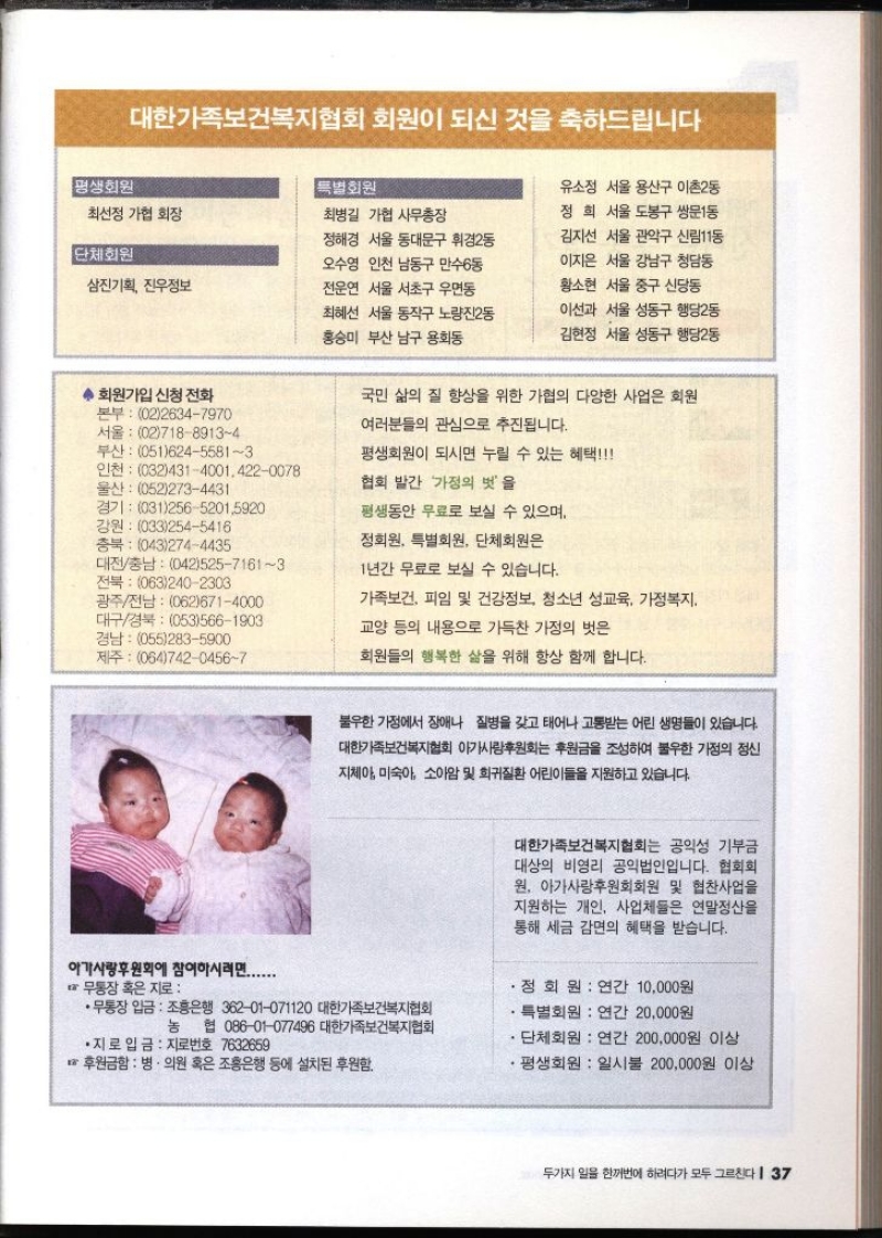 대한가족보건복지협회 회원이 되신 것을 축하드립니다 평생회원 특별회원 최선정 가협 회장 최병길 가협 사무총장 단체회원 삼진기획 진우정보 ◆ 회원가입 신청 전화 본부 0226347970 서울 0271889134 부산 05162455813 인천 0324314001.4220078 울산 0522734431 경기 03125652015920 강원 0332545416 정해경 서울 동대문구 휘경2동 오수영 인천 남동구 만수6동 전운연 서울 서초구 우면동 최혜선 서울 동작구 노량진2동 홍승미 부산 남구 용호동 유소정 서울 용산구 이촌2동 정희 서울 도봉구 쌍문1동 김지선 서울 관악구 신림11동 이지은 서울 강남구 청담동 황소현 서울 중구 신당동 이선과 서울 성동구 행당2동 김현정 서울 성동구 행당2동 국민 삶의 질 향상을 위한 가협의 다양한 사업은 회원 여러분들의 관심으로 추진됩니다. 평생회원이 되시면 누릴 수 있는 혜택 협회 발간 가정의 벗을 평생동안 무료로 보실 수 있으며 충북 0432744435 대전충남 04252571613 전북 0632402303 광주전남 0626714000 대구경북 0535661903 경남 0552835900 제주 06474204567 정회원 특별회원 단체회원은 1년간 무료로 보실 수 있습니다. 가족보건 피임 및 건강정보 청소년 성교육 가정복지 교양 등의 내용으로 가득찬 가정의 벗은 회원들의 행복한 삶을 위해 항상 함께 합니다. 불우한 가정에서 장애나 질병을 갖고 태어나 고통받는 어린 생명들이 있습니다. 대한가족보건복지협회 아가사랑후원회 후원금을 조성하여 불우한 가정의 정신 지체아 미숙아 소아암 및 희귀질환 어린이들을 지원하고 있습니다. 아가사랑후원회에 참여하시려면....... 무통장 혹은 지로•무통장 입금 조흥은행 36201071120 대한가족보건복지협회 대한가족보건복지협회는 공익성 기부금 대상의 비영리 공익법인입니다. 협회회 원 아가사랑후원회회원 및 협찬사업을 지원하는 개인 사업체들은 연말정산을 통해 세금 감면의 혜택을 받습니다. 정회원  연간 10000원 특별회원 연간 20000원 농협 08601077496 대한가족보건복지협회 . ●지로 입금 지로번호 7632659 단체회원  연간 200000원 이상 후원금함  병·의원 혹은 조흥은행 등에 설치된 후원함. •평생회원 일시불 200000원 이상