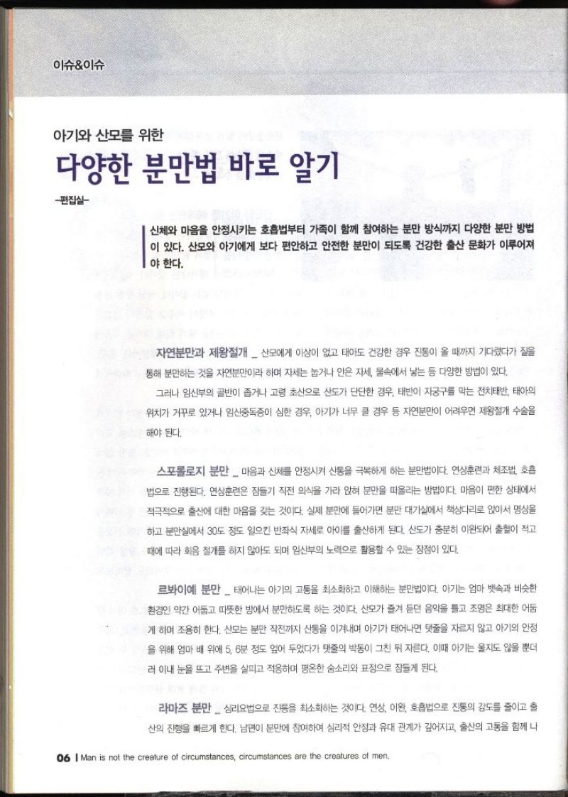 이슈이슈  아기와 산모를 위한 다양한 분만법 바로 알기  편집실 신체와 마음을 안정시키는 호흡법부터 가족이 함께 참여하는 분만 방식까지 다양한 분만 방법 이 있다. 산모와 아기에게 보다 편안하고 안전한 분만이 되도록 건강한 출산 문화가 이루어져 야 한다. 자연분만과 제왕절개  산모에게 이상이 없고 태아도 건강한 경우 진통이 올 때까지 기다렸다가 질을 통해 분만하는 것을 자연분만이라 하며 자세는 눕거나 안은 자세 물속에서 낳는 등 다양한 방법이 있다. 그러나 임신부의 골반이 좁거나 고령 초산으로 산도가 단단한 경우 태반이 자궁구를 막는 전치태반 태아의 위치가 거꾸로 있거나 임신중독증이 심한 경우 아기가 너무 클 경우 등 자연분만이 어려우면 제왕절개 수술을 해야 된다. 스포롤로지 분만  마음과 신체를 안정시켜 산통을 극복하게 하는 분만법이다. 연상훈련과 체조법 호흡 법으로 진행된다. 연상훈련은 잠들기 직전 의식을 가라 앉혀 분만을 떠올리는 방법이다. 마음이 편한 상태에서 적극적으로 출산에 대한 마음을 갖는 것이다. 실제 분만에 들어가면 분만 대기실에서 책상다리로 앉아서 명상을 하고 분만실에서 30도 정도 일으킨 반좌식 자세로 아이를 출산하게 된다. 산도가 충분히 이완되어 출혈이 적고 때에 따라 화음 절개를 하지 않아도 되며 임산부의 노력으로 활용할 수 있는 장점이 있다. 르봐이예분만  태어나는 아기의 고통을 최소화하고 이해하는 분만법이다. 아기는 엄마 뱃속과 비슷한 환경인 약간 어둡고 따뜻한 방에서 분만하도록 하는 것이다. 산모가 즐겨 듣던 음악을 틀고 조명은 최대한 어둡 게 하며 조용히 한다. 산모는 분만 작전까지 산통을 이겨내며 아기가 태어나면 탯줄을 자르지 않고 아기의 안정 을 위해 엄마 배 위에 5 6분 정도 엎어 두었다가 탯줄의 박동이 그친 뒤 자른다. 이때 아기는 울지도 않을 뿐더 러 이내 눈을 뜨고 주변을 살피고 적응하며 평온한 숨소리와 표정으로 잠들게 된다. 라마즈 분만 심리요법으로 진통을 최소화하는 것이다. 연상 이완 호흡법으로 진통의 강도를 줄이고 출 산의 진행을 빠르게 한다. 남편이 분만에 참여하여 심리적 안정과 유대 관계가 깊어지고 출산의 고통을 함께 나