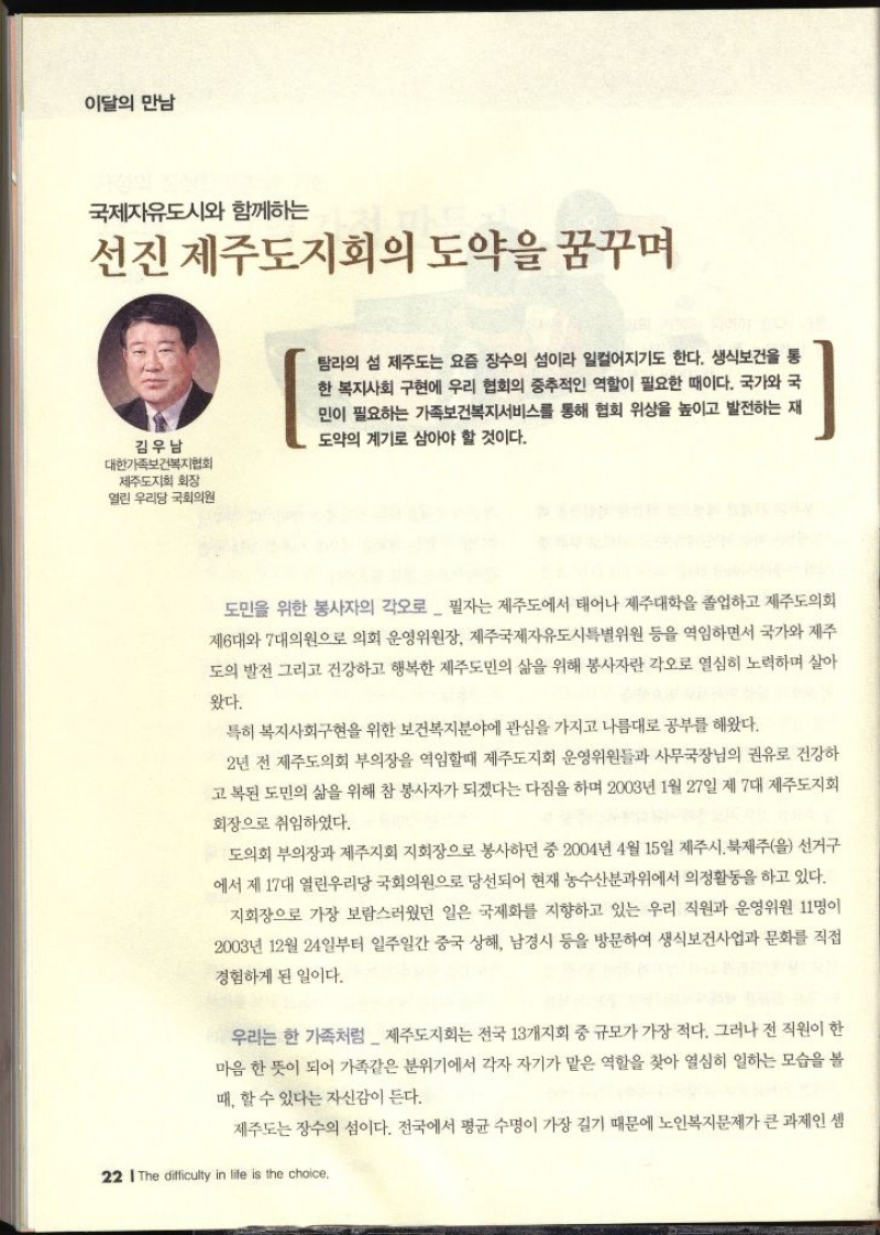 이달의 만남  국제자유도시와 함께하는 선진 제주도지회의 도약을 꿈꾸며  김우남  대한가족보건복지협회 제주도지회 회장 열린우리당 국회의원   탐라의 섬 제주도는 요즘 장수의 섬이라 일컬어지기도 한다. 생식보건을 통 한 복지사회 구현에 우리 협회의 중추적인 역할이 필요한 때이다. 국가와 국 민이 필요하는 가족보건복지서비스를 통해 협회 위상을 높이고 발전하는 재 도약의 계기로 삼아야 할 것이다. 도민을 위한 봉사자의 각오로  필자는 제주도에서 태어나 제주대학을 졸업하고 제주도의회 제6대와 7대의원으로 의회 운영위원장 제주국제자유도시특별위원 등을 역임하면서 국가와 제주 도의 발전 그리고 건강하고 행복한 제주도민의 삶을 위해 봉사자란 각오로 열심히 노력하며 살아왔다. 특히 복지사회구현을 위한 보건복지분야에 관심을 가지고 나름대로 공부를 해왔다. 2년 전 제주도의회 부의장을 역임할때 제주도지회 운영위원들과 사무국장님의 권유로 건강하 고복된 도민의 삶을 위해 참 봉사자가 되겠다는 다짐을 하며 2003년 1월 27일 제 7대 제주도지회 회장으로 취임하였다. 도의회 부의장과 제주지회 지회장으로 봉사하던 중 2004년 4월 15일 제주시 북제주을 선거구 에서 제17대 열린우리당 국회의원으로 당선되어 현재 농수산분과위에서 의정활동을 하고 있다. 지회장으로 가장 보람스러웠던 일은 국제화를 지향하고 있는 우리 직원과 운영위원 11명이 2003년 12월 24일부터 일주일간 중국 상해 남경시 등을 방문하여 생식보건사업과 문화를 직접 경험하게 된 일이다. 우리는 한 가족처럼 제주도지회는 전국 13개지회 중 규모가 가장 적다. 그러나 전 직원이 한 마음 한 뜻이 되어 가족같은 분위기에서 각자 자기가 맡은 역할을 찾아 열심히 일하는 모습을 볼 때 할 수 있다는 자신감이 든다. 제주도는 장수의 섬이다. 전국에서 평균 수명이 가장 길기 때문에 노인복지문제가 큰 과제인 셈 