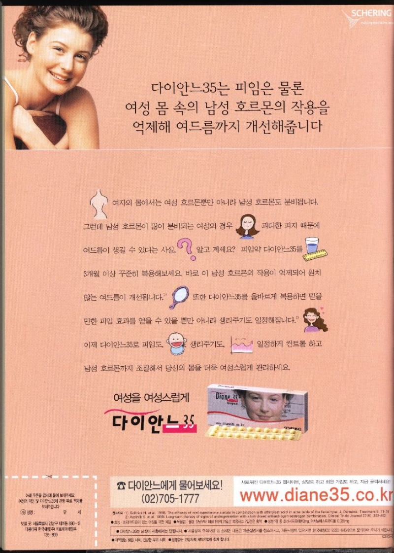 다이안느35는 피임은 물론 여성 몸 속의 남성 호르몬의 작용을 억제해 여드름까지 개선해줍니다 여자의 몸에서는 여성 호르몬뿐만 아니라 남성 호르몬도 분비됩니다. 그런데 남성 호르몬이 많이 분비되는 여성의 경우 과다한 피지 때문에 여드름이 생길 수 있다는 사실. 알고 계세요 피임약 다이안느35 3개월 이상 꾸준히 복용해보세요. 바로 이 남성 호르몬의 작용이 억제되어 원치 않는 여드름이 개선됩니다. 또한 다이안느35 올바르게 복용하면 믿을 만한 피임 효과를 얻을 수 있을 뿐만 아니라 생리주기도 일정해집니다. 이제 다이안느35로 피임도 생리주기도 일정하게 컨트롤 하고 남성 호르몬까지 조절해서 당신의 몸을 더욱 여성스럽게 관리하세요. 여성 여성스럽게 Diane 35 다이안느3 DING SCHERING moking medicine w 다이안느에게 물어보세요 새로워진 다이안느35 웹사이트 상담도 하고 회원 가입도 하고 지금 클릭하세요 아래 쿠폰을 엽서에 붙어 보내주세요 여성의 파일 및 다이안느35 무료책자를 027051777 www.diane35.co.kr 보내드립니다