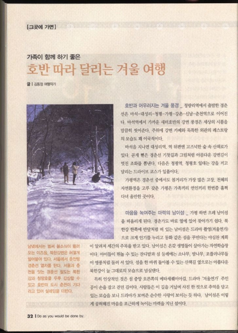 그곳에 가면가족이 함께 하기 좋은 호반 따라 달리는 겨울 여행 글  김동정 여행작가 남녘에서는 벌써 봄소식이 들려 오는 이즈음 북한강변은 허옇게 얼어붙어 있다. 서울에서 춘천행 경춘선 열차를 탄다. 서울과 춘 천을 잇는 경춘선 철도는 북한 강과 청평호를 두루 감상할 수 있고 호반의 도시 춘천이 기다 리고 있어 설레임을 더한다. 32 Do as you would be done by. 호반과 어우러지는 겨울 풍경청량리역에서 출발한 경춘 선은 마석대성리청평가평강촌신남춘천역으로 이어진 다. 마석역에서 가까운 새터호반의 강변 풍경은 세상의 시름을 말끔히 씻어준다. 주위에 강변 카페와 독특한 외관의 레스토랑 의 모습도 꽤 이국적이다. 마석을 지나면 대성리역 역 뒤편엔 고즈넉한 숲 속 산책로가 있다. 곧게 뻗은 경춘선 기찻길과 그림처럼 아름다운 강변길이 멋진 조화를 뽐낸다. 다음은 청평역 청평호 일대는 강을 끼고 달리는 드라이브 코스가 일품이다. 가평역은 경춘선 중에서도 볼거리가 가장 많은 고장. 천혜의 자연환경을 고루 갖춘 가평은 가족끼리 연인끼리 한번쯤 훌쩍 다녀 올만한 곳이다. 마음을 녹여주는 마력의 남이섬 가평 하면 으레 남이섬 을 떠올리게 된다. 경춘가도 바로 옆에 있어 찾아가기 쉽다. 북 한강 한쪽에 반달처럼 떠 있는 남이섬은 드라마 촬영겨울연가 으로 크게 인기를 누리고 동화 같은 섬을 꾸민다는 야심찬 계획 이 알려져 세간의 주목을 받고 있다. 남이섬은 온갖 생명들이 살아가는 자연학습장 이다. 아이들이 뛰놀 수 있는 잔디밭과 섬 둘레에는 소나무 밤나무 포플러나무들 이 병풍처럼 둘러 서 있다. 섬을 한 바퀴 돌아볼 수 있는 산책길 옆으로는 아름다운 북한강이 늘 그대로의 모습으로 넘실댄다. 특히 인상적인 것은 섬 중앙 오른쪽의 메타세쿼이아길. 드라마 겨울연가 주인 공이 손을 잡고 걷던 길이다. 사람들은 이 길을 거닐며 사진 한 컷으로 추억을 담고 있는 모습을 보니 드라마가 보여준 순수한 사랑이 보이는 듯 하다. 남이섬은 이렇 게 공허해진 마음을 포근하게 녹이는 마력을 지닌 섬이다.