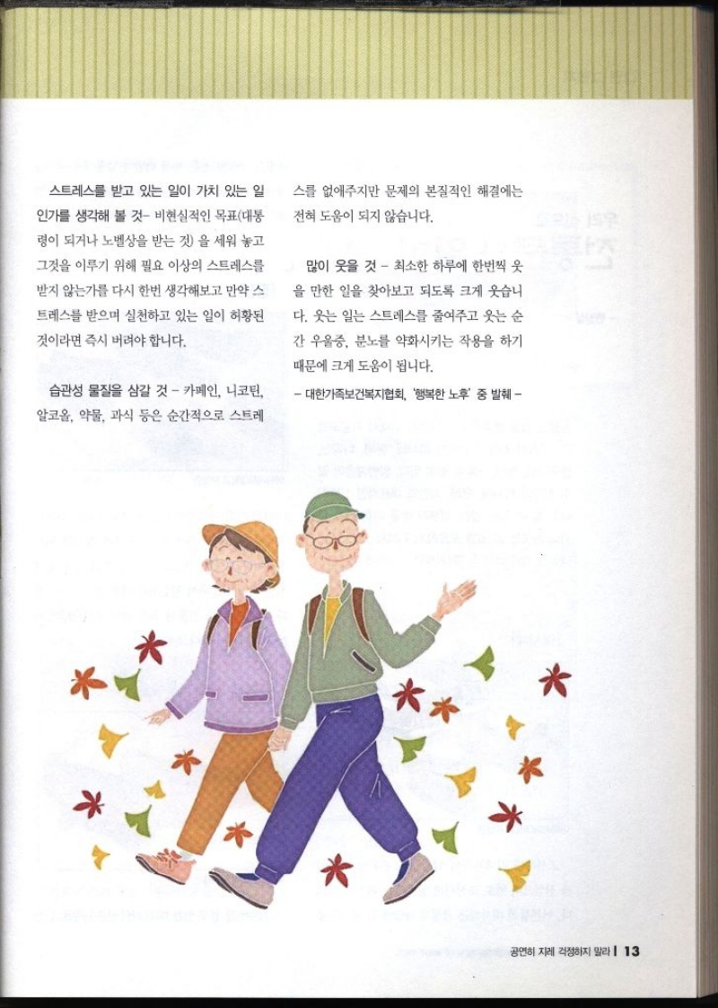 스트레스를 받고 있는 일이 가치 있는 일 인가를 생각해 볼 것 비현실적인 목표대통 령이 되거나 노벨상을 받는 것을 세워 놓고 그것을 이루기 위해 필요 이상의 스트레스를 받지 않는가를 다시 한번 생각해보고 만약 스 트레스를 받으며 실천하고 있는 일이 허황된 것이라면 즉시 버려야 합니다. 습관성 물질을 삼갈 것  카페인 니코틴 알코올 약물 과식 등은 순간적으로 스트레 스를 없애주지만 문제의 본질적인 해결에는 전혀 도움이 되지 않습니다. 많이 웃을 것  최소한 하루에 한번씩 웃 을 만한 일을 찾아보고 되도록 크게 웃습니 다. 웃는 일는 스트레스를 줄여주고 웃는 순 간 우울증 분노를 약화시키는 작용을 하기 때문에 크게 도움이 됩니다. 대한가족보건복지협회 행복한 노후 중 발췌
