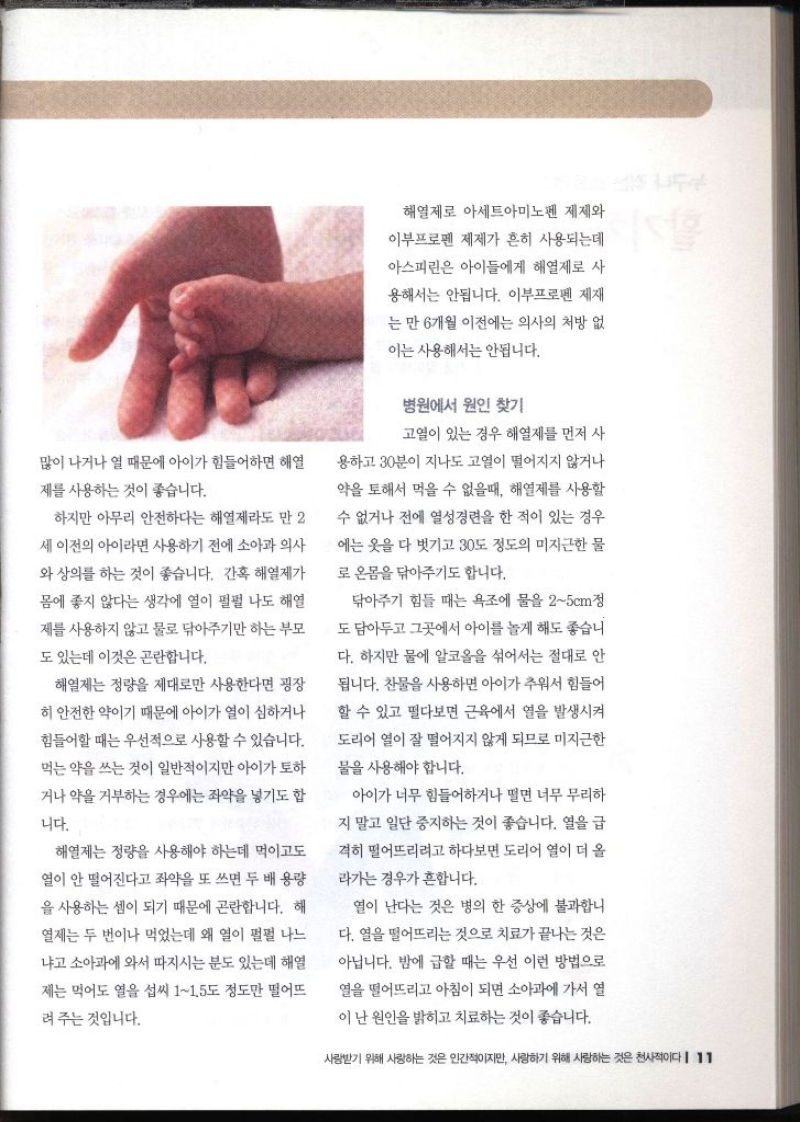 많이 나거나 열 때문에 아이가 힘들어하면 해열 제를 사용하는 것이 좋습니다. 하지만 아무리 안전하다는 해열제라도 만 2 세 이전의 아이라면 사용하기 전에 소아과 의사 와 상의를 하는 것이 좋습니다. 간혹 해열제가 몸에 좋지 않다는 생각에 열이 펄펄 나도 해열 제를 사용하지 않고 물로 닦아주기만 하는 부모 도 있는데 이것은 곤란합니다. 해열제는 정량을 제대로만 사용한다면 굉장 히 안전한 약이기 때문에 아이가 열이 심하거나 힘들어할 때는 우선적으로 사용할 수 있습니다. 먹는 약을 쓰는 것이 일반적이지만 아이가 토하 거나 약을 거부하는 경우에는 좌약을 넣기도 합 니다. 해열제는 정량을 사용해야 하는데 먹이고도 열이 안 떨어진다고 좌약을 또 쓰면 두 배 용량 을 사용하는 셈이 되기 때문에 곤란합니다. 해 열제는 두 번이나 먹었는데 왜 열이 펄펄 나느 •냐고 소아과에 와서 따지시는 분도 있는데 해열 제는 먹어도 열을 섭씨 11.5도 정도만 떨어뜨 려 주는 것입니다. 해열제로 아세트아미노펜 제제와 이부프로펜 제제가 흔히 사용되는데 아스피린은 아이들에게 해열제로 사 용해서는 안됩니다. 이부프로펜 제재 는 만 6개월 이전에는 의사의 처방 없 이는 사용해서는 안됩니다. 병원에서 원인 찾기 고열이 있는 경우 해열제를 먼저 사 용하고 30분이 지나도 고열이 떨어지지 않거나 약을 토해서 먹을 수 없을때 해열제를 사용할 수 없거나 전에 열성경련을 한 적이 있는 경우 에는 옷을 다 벗기고 30도 정도의 미지근한 물 로 온몸을 닦아주기도 합니다. 닦아주기 힘들 때는 욕조에 물을 25cm정 도담아두고 그곳에서 아이를 놀게 해도 좋습니 다. 하지만 물에 알코올을 섞어서는 절대로 안 됩니다. 찬물을 사용하면 아이가 추워서 힘들어 할 수 있고 떨다보면 근육에서 열을 발생시켜 도리어 열이 잘 떨어지지 않게 되므로 미지근한 물을 사용해야 합니다. 아이가 너무 힘들어하거나 떨면 너무 무리하 지 말고 일단 중지하는 것이 좋습니다. 열을 급 격히 떨어뜨리려고 하다보면 도리어 열이 더 올 라가는 경우가 흔합니다. 열이 난다는 것은 병의 한 증상에 불과합니 다. 열을 떨어뜨리는 것으로 치료가 끝나는 것은 아닙니다. 밤에 급할 때는 우선 이런 방법으로 열을 떨어뜨리고 아침이 되면 소아과에 가서 열 이 난 원인을 밝히고 치료하는 것이 좋습니다.  