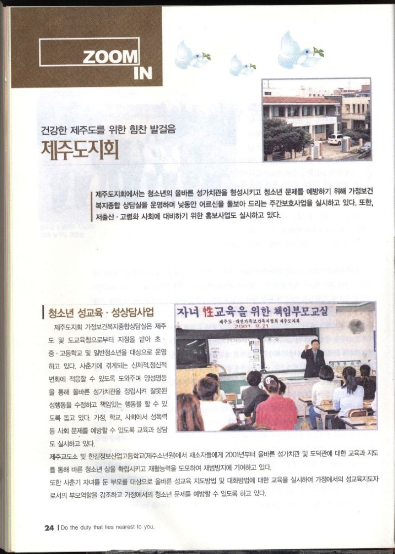 ZOOM IN  건강한 제주도를 위한 힘찬 발걸음 제주도지회   제주도지회에서는 청소년의 올바른 성가치관을 형성시키고 청소년 문제를 예방하기 위해 가정보건 복지종합 상담실을 운영하며 낮동안 어르신을 돌보아 드리는 주간보호사업을 실시하고 있다. 또한 저출산·고령화 사회에 대비하기 위한 홍보사업도 실시하고 있다. 1 청소년 성교육 · 성상담사업 제주도지회 가정보건복지종합상담실은 제주 도 및 도교육청으로부터 지정을 받아 초. 중·고등학교 및 일반청소년을 대상으로 운영 하고 있다. 사춘기에 겪게되는 신체적 정신적 변화에 적응할 수 있도록 도와주며 양성평등 을 통해 올바른 성가치관을 정립시켜 잘못된 성행동을 수정하고 책임있는 행동을 할 수 있 도록 돕고 있다. 가정 학교 사회에서 성폭력 등 사회 문제를 예방할 수 있도록 교육과 상담 도 실시하고 있다. 자녀 교육을 위한 책임부모교실 제주도. 대한가족보건복지협회 제주도지회 2001 9 21 제주교도소 및 한길정보산업고등학교제주소년원에서 재소자들에게 2001년부터 올바른 성가치관 및 도덕관에 대한 교육과 지도 를 통해 바른 청소년 상을 확립시키고 재활능력을 도모하여 재범방지에 기여하고 있다. 또한 사춘기 자녀를 둔 부모를 대상으로 올바른 성교육 지도방법 및 대화방법에 대한 교육을 실시하여 가정에서의 성교육지도자 로서의 부모역할을 강조하고 가정에서의 청소년 문제를 예방할 수 있도록 하고 있다.