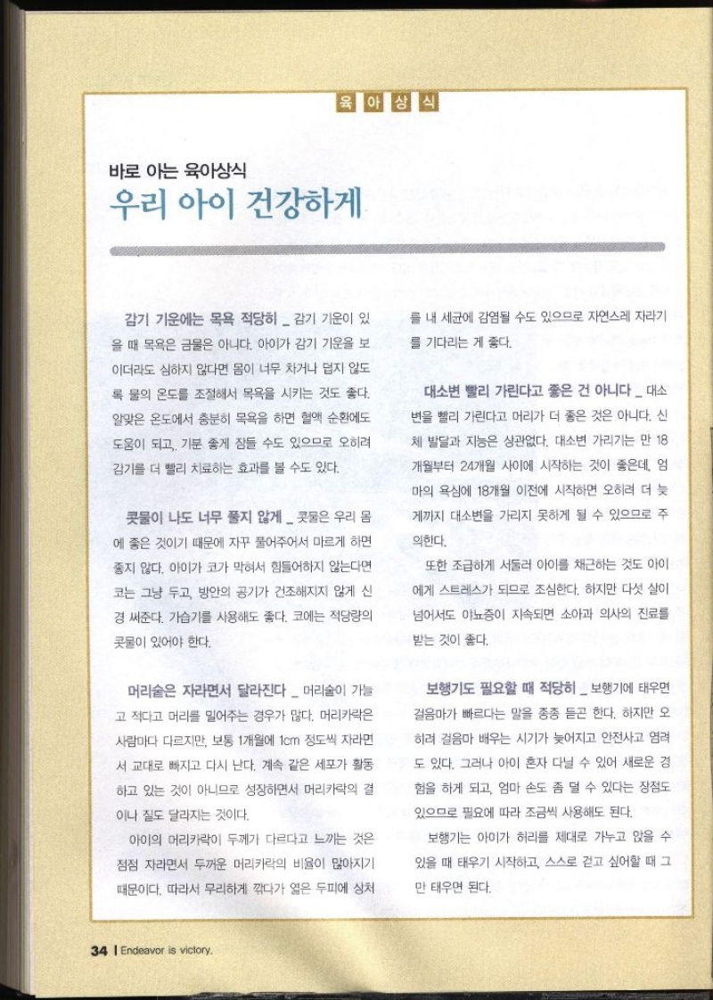 육아상식 바로 아는 육아상식 우리 아이 건강하게 감기 기운에는 목욕 적당히  감기 기운이 있 을 때 목욕은 금물은 아니다. 아이가 감기 기운을 보 이더라도 심하지 않다면 몸이 너무 차거나 덥지 않도 록 물의 온도를 조절해서 목욕을 시키는 것도 좋다. 알맞은 온도에서 충분히 목욕을 하면 혈액 순환에도 도움이 되고 기분 좋게 잠들 수도 있으므로 오히려 감기를 더 빨리 치료하는 효과를 볼 수도 있다. 콧물이 나도 너무 풀지 않게  콧물은 우리 몸 에 좋은 것이기 때문에 자꾸 풀어주어서 마르게 하면 좋지 않다. 아이가 코가 막혀서 힘들어하지 않는다면 코는 그냥 두고 방안의 공기가 건조해지지 않게 신 경 써준다. 가습기를 사용해도 좋다. 코에는 적당량의 콧물이 있어야 한다. 머리숱은 자라면서 달라진다  머리숱이 가늘 고 적다고 머리를 밀어주는 경우가 많다. 머리카락은 사람마다 다르지만 보통 1개월에 1cm 정도씩 자라면 서 교대로 빠지고 다시 난다. 계속 같은 세포가 활동 하고 있는 것이 아니므로 성장하면서 머리카락의 결 이나 질도 달라지는 것이다. 아이의 머리카락이 두께가 다르다고 느끼는 것은 점점 자라면서 두꺼운 머리카락의 비율이 많아지기 때문이다. 따라서 무리하게 깎다가 엷은 두피에 상처 를 내 세균에 감염될 수도 있으므로 자연스레 자라기 를 기다리는 게 좋다. 대소변 빨리 가린다고 좋은 건 아니다  대소 변을 빨리 가린다고 머리가 더 좋은 것은 아니다. 신 체 발달과 지능은 상관없다. 대소변 가리기는 만 18 개월부터 24개월 사이에 시작하는 것이 좋은데 엄 마의 욕심에 18개월 이전에 시작하면 오히려 더 늦 게까지 대소변을 가리지 못하게 될 수 있으므로 주 의한다. 또한 조급하게 서둘러 아이를 채근하는 것도 아이 에게 스트레스가 되므로 조심한다. 하지만 다섯 살이 넘어서도 야뇨증이 지속되면 소아과 의사의 진료를 받는 것이 좋다. 보행기도 필요할 때 적당히  보행기에 태우면 걸음마가 빠르다는 말을 종종 듣곤 한다. 하지만 오 히려 걸음마 배우는 시기가 늦어지고 안전사고 염려 도 있다. 그러나 아이 혼자 다닐 수 있어 새로운 경 험을 하게 되고 엄마 손도 좀 덜 수 있다는 장점도 있으므로 필요에 따라 조금씩 사용해도 된다. 보행기는 아이가 허리를 제대로 가누고 앉을 수 있을 때 태우기 시작하고 스스로 걷고 싶어할 때 그 만 태우면 된다.