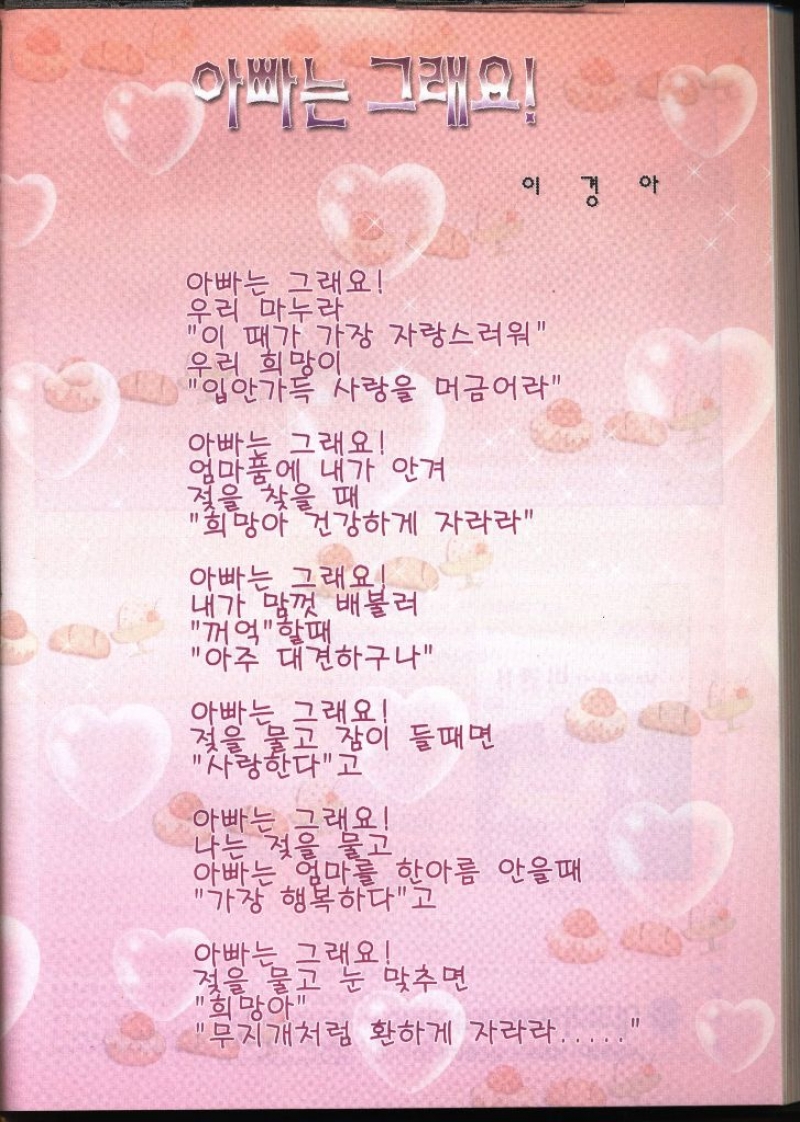 아빠는 그래요 이경아   아빠는 그래요 우리 마누라 이 때가 가장 자랑스러워 우리 희망이 입안가득 사랑을 머금어라 아빠는 그래요 엄마품에 내가 안겨 젖을 찾을 때 희망아 건강하게 자라라 아빠는 그래요 내가 맘껏 배불러 꺼억 할때 아주 대견하구나 아빠는 그래요 젖을 물고 잠이 들때면 사랑한다고 아빠는 그래요 나는 젖을 물고 아빠는 엄마를 한아름 안을때 가장 행복하다고 아빠는 그래요 젖을 물고 눈 맞추면 희망아 무지개처럼 환하게 자라라.