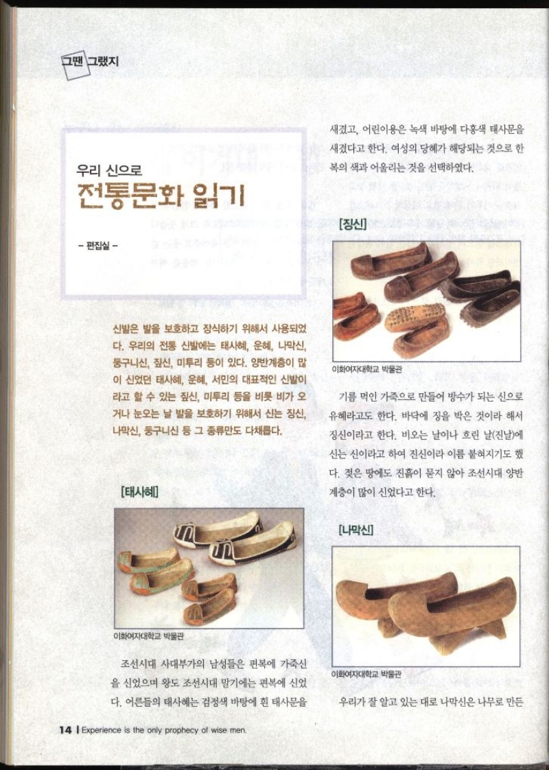 그땐 그랬지  우리 신으로 전통문화 읽기   신발은 발을 보호하고 장식하기 위해서 사용되었 다. 우리의 전통 신발에는 태사혜 운혜 나막신 둥구니신 짚신 미투리 등이 있다. 양반계층이 많 이 신었던 태사혜 운혜 서민의 대표적인 신발이 라고 할 수 있는 짚신 미투리 등을 비롯 비가 오 거나 눈오는 날 발을 보호하기 위해서 신는 징신 나막신 둥구니신 등 그 종류만도 다채롭다.   태사혜  조선시대 사대부가의 남성들은 편복에 가죽신 을 신었으며 왕도 조선시대 말기에는 편복에 신었 다. 어른들의 태사혜는 검정색 바탕에 흰 태사문을 새겼고 어린이용은 녹색 바탕에 다홍색 태사문을 새겼다고 한다. 여성의 당해가 해당되는 것으로 한복의 색과 어울리는 것을 선택하였다.  장신 기름 먹인 가죽으로 만들어 방수가 되는 신으로 유혜라고도 한다. 바닥에 징을 박은 것이라 해서 징신이라고 한다. 비오는 날이나 흐린 날진날에 신는 신이라고 하여 진신이라 이름 붙혀지기도 했 다. 젖은 땅에도 진흙이 묻지 않아 조선시대 양반 계층이 많이 신었다고 한다.   나막신 우리가 잘 알고 있는 대로 나막신은 나무로 만든   