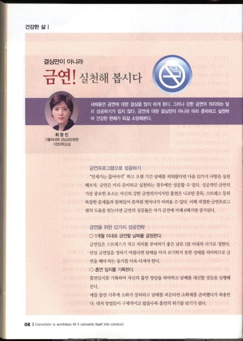 건강한 삶 결심만이 아니라 금연 실천해 봅시다 최창진 가톨릭대학 강남성모병원 가정의학교실   새해들면 금연에 대한 결심을 많이 하게 된다. 그러나 강한 금연의 의지와는 달 리 성공하기가 쉽지 않다. 금연에 대한 결심만이 아니라 미리 준비하고 실천하 여 건강한 한해가 되길 소망해본다. 금연프로그램으로 성공하기 언제가는 끊어야지 하고 오랜 기간 담배를 피워왔다면 다음 12가지 사항을 실천 해보자. 금연은 미리 준비하고 실천하는 경우에만 성공할 수 있다. 성공적인 금연의 가장 중요한 요소는 자신의 강한 금연의지이지만 흡연은 니코틴 중독 스트레스 등의 복잡한 문제들과 얽혀있어 좀처럼 벗어나기 어려울 수 있다. 이때 적절한 금연프로그 램의 도움을 받는다면 금연의 성공률은 자가 금연에 비해 6배가량 증가된다. 금연을 위한 12가지 성공전략 1개월 이내로 금연할 날짜를 결정한다. 금연일은 스트레스가 적고 의미를 부여하기 좋은 날로 1달 이내의 시기로 정한다. 만일 금연일을 정하기 어렵다면 담배를 아직 포기하지 못한 상태를 의미하므로 금 연을 해야하는 동기를 더욱 다져야 한다. 흡연 일지를 기록한다. 흡연일지를 기록하여 자신의 흡연 양상을 파악하고 담배를 대신할 것들을 실행해 본다. 예를 들면 식후에 소화가 잘되라고 담배를 피운다면 소화제를 준비했다가 복용한 다. 대처 방법들이 구체적이고 많을수록 흡연의 위기를 넘기기 쉽다.  