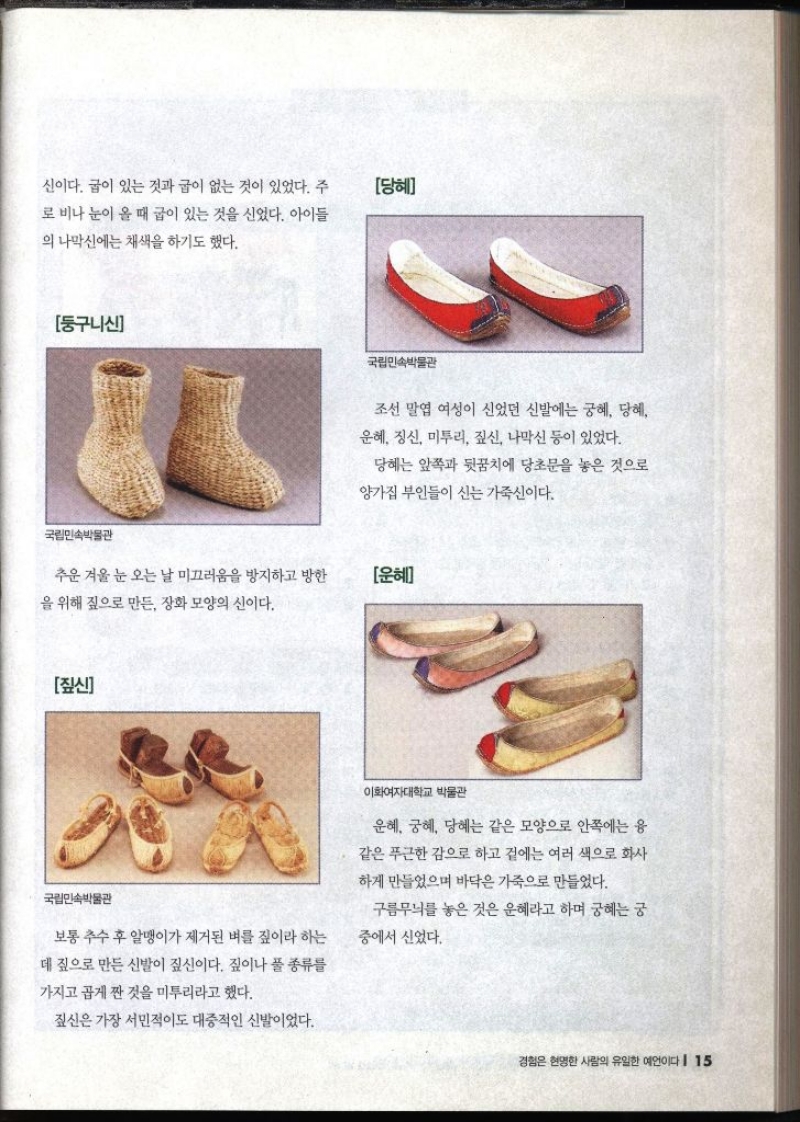 신이다. 굽이 있는 것과 굽이 없는 것이 있었다. 주 로 비나 눈이 올 때 굽이 있는 것을 신었다. 아이들의 나막신에는 채색을 하기도 했다.  둥구니신 추운 겨울 눈 오는 날 미끄러움을 방지하고 방한 을 위해 짚으로 만든 장화 모양의 신이다.  당혜 조선 말엽 여성이 신었던 신발에는 궁혜 당혜 운혜 정신 미투리 짚신 나막신 등이 있었다. 당혜는 앞쪽과 뒷꿈치에 당초문을 놓은 것으로 양가집 부인들이 신는 가죽신이다.  운혜 운혜 궁혜 당혜는 같은 모양으로 안쪽에는 응 같은 푸근한 감으로 하고 겉에는 여러 색으로 화사 하게 만들었으며 바닥은 가죽으로 만들었다. 구름무늬를 놓은 것은 운혜라고 하며 궁혜는 궁 중에서 신었다.  짚신 보통 추수 후 알맹이가 제거된 벼를 짚이라 하는 데 짚으로 만든 신발이 짚신이다. 짚이나 풀 종류를 가지고 곱게 짠 것을 미투리라고 했다. 짚신은 가장 서민적이도 대중적인 신발이었다.