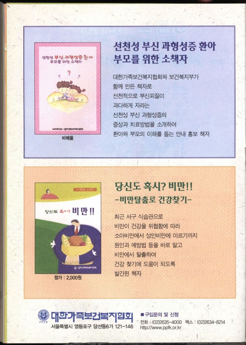 선천성부신 과형성증 환아 부모를 위한 소책자 비매품 선천성 부신 과형성증 환아 부모를 위한 소책자 대한가족보건복지협회와 보건복지부가 함께 만든 책자로 선천적으로 부신피질이 과다하게 자라는 선천성 부신 과형성증의 증상과 치료방법을 소개하여 환아와 부모의 이해를 돕는 안내 홍보 책자   당신도 혹시 비만 • 비만 비만탈출로 건강찾기 최근 서구 식습관으로 비만이 건강을 위협함에 따라 소아비만에서 성인비만에 이르기까지 원인과 예방법 등을 바로 알고 비만에서 탈출하여 건강 찾기에 도움이 되도록 발간된 책자 정가  2000원   PPFK 대한가족보건복지협회 ■구입문의 및 신청 서울특별시 영등포구 당산동6가 121146 •전화 0226354000 팩스 0226348214 httpwww.ppfk.or.kr