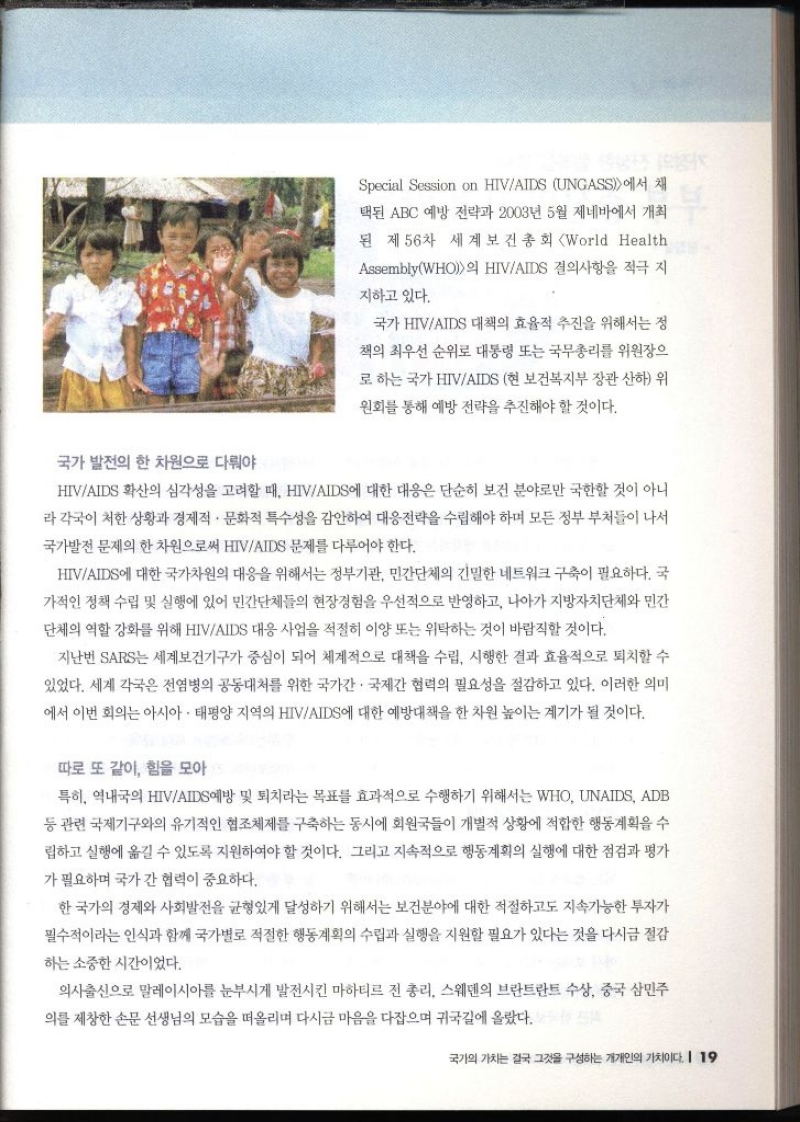 Special Session on HIVAIDS UNGASS에서 채 택된 ABC 예방 전략과 2003년 5월 제네바에서 개최 된 제56차 세계보건총회 World Health AssemblyWHO의 HIVAIDS 결의사항을 적극 지 지하고 있다. 국가 HIVAIDS 대책의 효율적 추진을 위해서는 정 책의 최우선 순위로 대통령 또는 국무총리를 위원장으 로 하는 국가 HIVAIDS 현 보건복지부 장관 산하 위 원회를 통해 예방 전략을 추진해야 할 것이다. 국가 발전의 한 차원으로 다뤄야 HIVAIDS 확산의 심각성을 고려할 때 HIVAIDS에 대한 대응은 단순히 보건 분야로만 국한할 것이 아니 라 각국이 처한 상황과 경제적·문화적 특수성을 감안하여 대응전략을 수립해야 하며 모든 정부 부처들이 나서 국가발전 문제의 한 차원으로써 HIVAIDS 문제를 다루어야 한다. HIVAIDS에 대한 국가차원의 대응을 위해서는 정부기관 민간단체의 긴밀한 네트워크 구축이 필요하다. 국 가적인 정책 수립 및 실행에 있어 민간단체들의 현장경험을 우선적으로 반영하고 나아가 지방자치단체와 민간 단체의 역할 강화를 위해 HIVAIDS 대응 사업을 적절히 이양 또는 위탁하는 것이 바람직할 것이다. 지난번 SARS는 세계보건기구가 중심이 되어 체계적으로 대책을 수립 시행한 결과 효율적으로 퇴치할 수 있었다. 세계 각국은 전염병의 공동대처를 위한 국가간 국제간 협력의 필요성을 절감하고 있다. 이러한 의미 에서 이번 회의는 아시아·태평양 지역의 HIVAIDS에 대한 예방대책을 한 차원 높이는 계기가 될 것이다. 따로 또 같이 힘을 모아 특히 역내국의 HIVAIDS예방 및 퇴치라는 목표를 효과적으로 수행하기 위해서는 WHO UNAIDS ADB 등 관련 국제기구와의 유기적인 협조체제를 구축하는 동시에 회원국들이 개별적 상황에 적합한 행동계획을 수 립하고 실행에 옮길 수 있도록 지원하여야 할 것이다. 그리고 지속적으로 행동계획의 실행에 대한 점검과 평가 가 필요하며 국가 간 협력이 중요하다. 한 국가의 경제와 사회발전을 균형있게 달성하기 위해서는 보건분야에 대한 적절하고도 지속가능한 투자가 필수적이라는 인식과 함께 국가별로 적절한 행동계획의 수립과 실행을 지원할 필요가 있다는 것을 다시금 절감 하는 소중한 시간이었다. 의사출신으로 말레이시아를 눈부시게 발전시킨 마하티르 전 총리 스웨덴의 브란트란트 수상 중국 삼민주 의를 제창한 손문선생님의 모습을 떠올리며 다시금 마음을 다잡으며 귀국길에 올랐다.