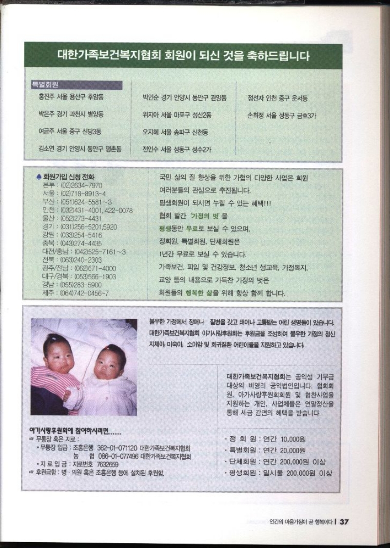 대한가족보건복지협회 회원이 되신 것을 축하드립니다 특별회원 홍진주 서울 용산구 후암동 박인순 경기 안양시 동안구 관양동 정선자 인천 중구 운서동 박은주 경기 과천시 별양동 여금주 서울 중구 신당3동 위지아 서울 마포구 성산2동 손희정 서울 성동구 금호3가 오지혜 서울 송파구 신천동 김소연 경기 안양시 동안구 평촌동 전인수 서울 성동구 성수2가 ◆ 회원가입 신청 전화 본부 0226347970 서울 0271889134 부산 05162455813 인천 03243140014220078 울산 0522734431 경기 03125652015920 강원 0332545416 충북 0432744435 대전충남 04252571613 전북 0632402303 광주전남  0626714000 대구경북 0535661903 경남 0552835900 제주 06474204567 국민 삶의 질 향상을 위한 가협의 다양한 사업은 회원 여러분들의 관심으로 추진됩니다. 평생회원이 되시면 누릴 수 있는 혜택 협회 발간 가정의 벗을 평생동안 무료로 보실 수 있으며 정회원 특별회원 단체회원은 1년간 무료로 보실 수 있습니다. 가족보건 피임 및 건강정보 청소년 성교육 가정복지 교양 등의 내용으로 가득찬 가정의 벗은 회원들의 행복한 삶을 위해 항상 함께 합니다. 불우한 가정에서 장애나 질병을 갖고 태어나 고통받는 어린 생명들이 있습니다. 대한가족보건복지협회 아가사랑후원회는 후원금을 조성하여 불우한 가정의 정신 지체아 미숙아 소아암 및 희귀질환 어린이들을 지원하고 있습니다. 아가사랑후원회에 참여하시려면....... W •무통장 혹은 지로••무통장 입금 조흥은행 36201071120 대한가족보건복지협회 대한가족보건복지협회는 공익성 기부금 대상의 비영리 공익법인입니다. 협회회 원 아가사랑후원회회원 및 협찬사업을 지원하는 개인 사업체들은 연말정산을 통해 세금 감면의 혜택을 받습니다. •정회원  연간 10000원 특별회원 연간 20000원 농 협 08601077496 대한가족보건복지협회 ・단체회원  연간 200000원 이상 평생회원 일시불 200000원 이상 •지로 입금 지로번호 7632659 후원금함  병·의원 혹은 조흥은행 등에 설치된 후원함.