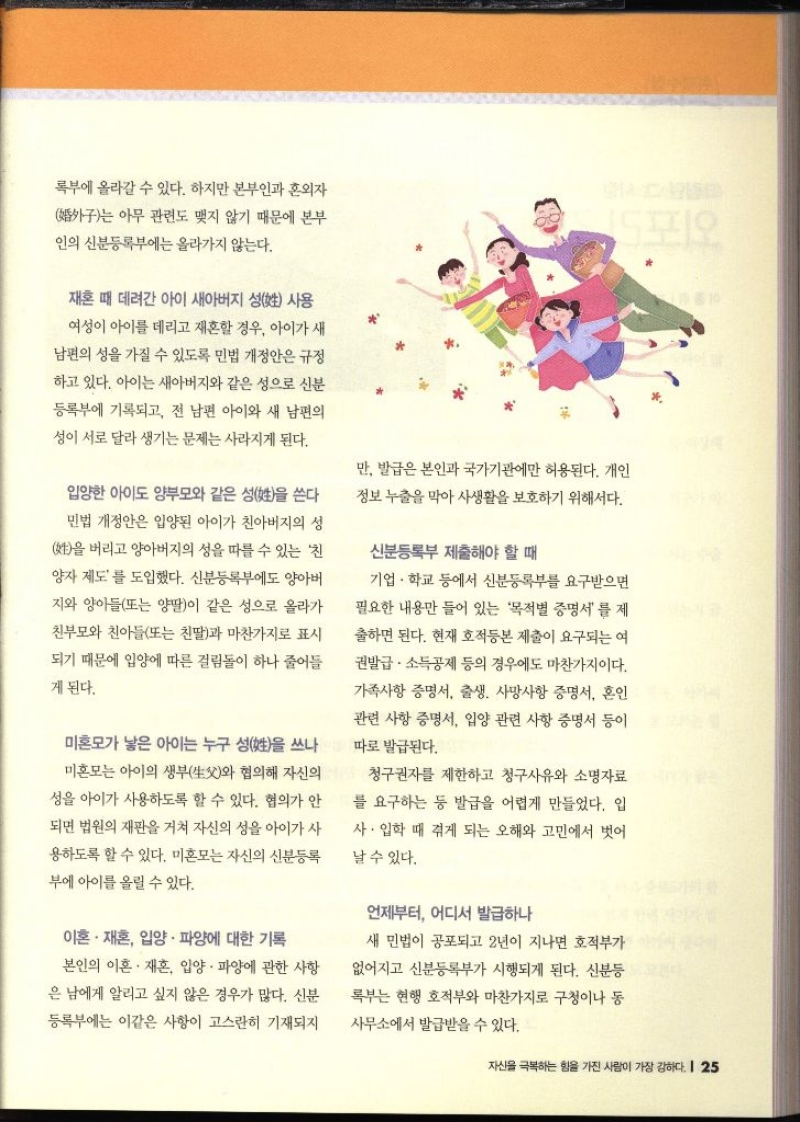 록부에 올라갈 수 있다. 하지만 본부인과 혼외자 구는 아무 관련도 맺지 않기 때문에 본부 인의 신분등록부에는 올라가지 않는다. 재혼 때 데려간 아이 새아버지 성 사용 여성이 아이를 데리고 재혼할 경우 아이가 새 남편의 성을 가질 수 있도록 민법 개정안은 규정 하고 있다. 아이는 새아버지와 같은 성으로 신분등록부에 기록되고 전 남편 아이와 새 남편의 성이 서로 달라 생기는 문제는 사라지게 된다. 입양한 아이도 양부모와 같은 성을 쓴다 민법 개정안은 입양된 아이가 친아버지의 성 을 버리고 양아버지의 성을 따를 수 있는 친 양자 제도를 도입했다. 신분등록부에도 양아버 지와 양아들또는 양딸이 같은 성으로 올라가 친부모와 친아들또는 친딸과 마찬가지로 표시 되기 때문에 입양에 따른 걸림돌이 하나 줄어들게 된다. 미혼모가 낳은 아이는 누구 성을 쓰나 미혼모는 아이의 생부와 협의해 자신의 성을 아이가 사용하도록 할 수 있다. 협의가 안 되면 법원의 재판을 거쳐 자신의 성을 아이가 사 용하도록 할 수 있다. 미혼모는 자신의 신분등록부에 아이를 올릴 수 있다. 이혼·재혼 입양. 파양에 대한 기록 본인의 이혼·재혼 입양. 파양에 관한 사항 은 남에게 알리고 싶지 않은 경우가 많다. 신분 등록부에는 이같은 사항이 고스란히 기재되지 만 발급은 본인과 국가기관에만 허용된다. 개인 정보 누출을 막아 사생활을 보호하기 위해서다. 신분등록부 제출해야 할 때 기업·학교 등에서 신분등록부를 요구받으면 필요한 내용만 들어 있는 목적별 증명서를 제 출하면 된다. 현재 호적등본 제출이 요구되는 여 권발급·소득공제 등의 경우에도 마찬가지이다. 가족사항 증명서 출생. 사망사항 증명서 혼인 관련 사항 증명서 입양 관련 사항 증명서 등이 따로 발급된다. 청구권자를 제한하고 청구사유와 소명자료 를 요구하는 등 발급을 어렵게 만들었다. 입 사. 입학 때 겪게 되는 오해와 고민에서 벗어 날 수 있다. 언제부터 어디서 발급하나 새 민법이 공포되고 2년이 지나면 호적부가 없어지고 신분등록부가 시행되게 된다. 신분등 록부는 현행 호적부와 마찬가지로 구청이나 동 사무소에서 발급받을 수 있다.