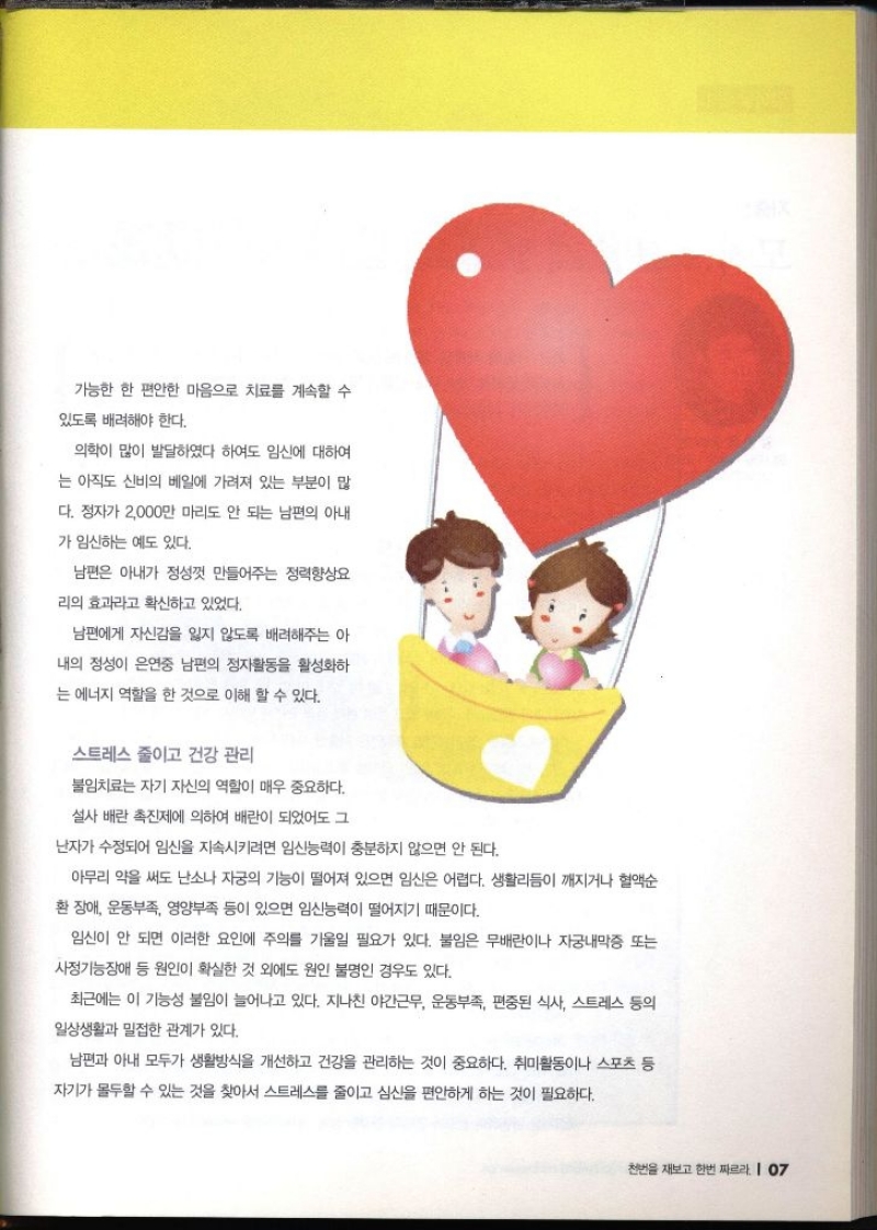 가능한 한 편안한 마음으로 치료를 계속할 수 있도록 배려해야 한다. 의학이 많이 발달하였다 하여도 임신에 대하여 는 아직도 신비의 베일에 가려져 있는 부분이 많 다. 정자가 2000만 마리도 안 되는 남편의 아내 가 임신하는 예도 있다. 남편은 아내가 정성껏 만들어주는 정력향상요 리의 효과라고 확신하고 있었다. 남편에게 자신감을 잃지 않도록 배려해주는 아 내의 정성이 은연중 남편의 정자활동을 활성화하 는 에너지 역할을 한 것으로 이해 할 수 있다. 스트레스 줄이고 건강 관리 불임치료는 자기 자신의 역할이 매우 중요하다. 설사 배란 촉진제에 의하여 배란이 되었어도 그 난자가 수정되어 임신을 지속시키려면 임신능력이 충분하지 않으면 안 된다. 아무리 약을 써도 난소나 자궁의 기능이 떨어져 있으면 임신은 어렵다. 생활리듬이 깨지거나 혈액순 환장애 운동부족 영양부족 등이 있으면 임신능력이 떨어지기 때문이다. 임신이 안 되면 이러한 요인에 주의를 기울일 필요가 있다. 불임은 무배란이나 자궁내막증 또는 사정기능장애 등 원인이 확실한 것 외에도 원인 불명인 경우도 있다. 최근에는 이 기능성 불임이 늘어나고 있다. 지나친 야간근무 운동부족 편중된 식사 스트레스 등의 일상생활과 밀접한 관계가 있다. 남편과 아내 모두가 생활방식을 개선하고 건강을 관리하는 것이 중요하다. 취미활동이나 스포츠 등 자기가 몰두할 수 있는 것을 찾아서 스트레스를 줄이고 심신을 편안하게 하는 것이 필요하다.