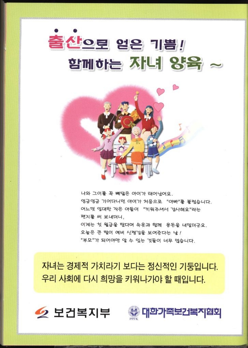 출산으로 얻은 기쁨 함께하는 자녀 양육 나와 그이를 꼭 빼닮은 아이가 태어났어요. 엉금엉금 기어다니던 아이가 처음으로 아빠를 불렀습니다. 어느덧 입대한 작은 아들이 키워주셔서 감사해요라는 편지를 써 보내더니 이제는 첫 월급을 탔다며 속옷과 함께 용돈을 내밀더군요. 오늘은 큰 딸이 예비 신랑감을 보여준다는 날 부모가 되어야만 알 수 있는 것들이 너무 많습니다. 자녀는 경제적 가치라기 보다는 정신적인 기둥입니다. 우리 사회에 다시 희망을 키워나가야 할 때입니다. 보건복지부 대한가족보건복지협회 