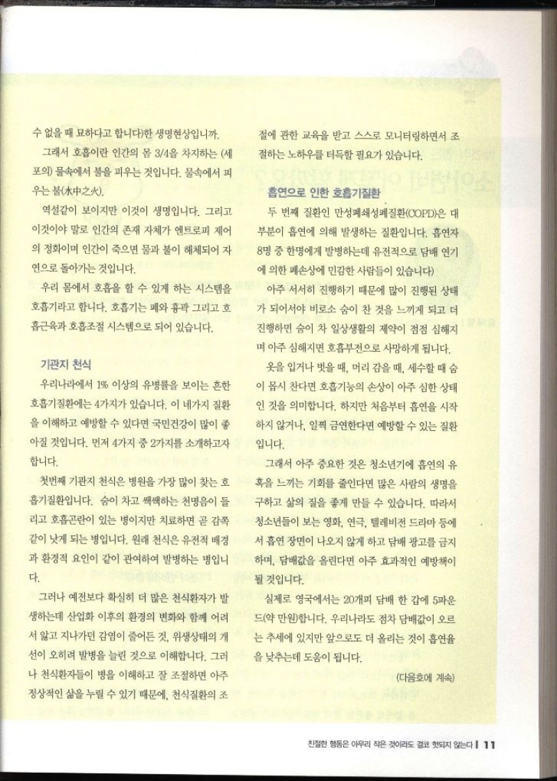 수 없을 때 묘하다고 합니다한 생명현상입니까. 그래서 호흡이란 인간의 몸 34을 차지하는 세 포의 물속에서 불을 피우는 것입니다. 물속에서 피 우는 불 역설같이 보이지만 이것이 생명입니다. 그리고 이것이야 말로 인간의 존재 자체가 엔트로피 제어의 정화이며 인간이 죽으면 물과 불이 해체되어 자 연으로 돌아가는 것입니다. 우리 몸에서 호흡을 할 수 있게 하는 시스템을 호흡기라고 합니다. 호흡기는 폐와 흉곽 그리고 호 흡근육과 호흡조절 시스템으로 되어 있습니다. 기관지 천식 우리나라에서 1 이상의 유병률을 보이는 흔한 호흡기질환에는 4가지가 있습니다. 이 네가지 질환 을 이해하고 예방할 수 있다면 국민건강이 많이 좋 아질 것입니다. 먼저 4가지 중 2가지를 소개하고자 합니다. 첫번째 기관지 천식은 병원을 가장 많이 찾는 호흡기질환입니다. 숨이 차고 쌕쌕하는 천명음이 들 리고 호흡곤란이 있는 병이지만 치료하면 곧 감쪽 같이 낫게 되는 병입니다. 원래 천식은 유전적 배경 과 환경적 요인이 같이 관여하여 발병하는 병입니다. 그러나 예전보다 확실히 더 많은 천식환자가 발 생하는데 산업화 이후의 환경의 변화와 함께 어려 서 앓고 지나가던 감염이 줄어든 것 위생상태의 개 선이 오히려 발병을 늘린 것으로 이해합니다. 그러나 천식환자들이 병을 이해하고 잘 조절하면 아주 정상적인 삶을 누릴 수 있기 때문에 천식질환의 조 절에 관한 교육을 받고 스스로 모니터링하면서 조절하는 노하우를 터득할 필요가 있습니다. 흡연으로 인한 호흡기질환 두 번째 질환인 만성폐쇄성폐질환COPD은 대 부분이 흡연에 의해 발생하는 질환입니다. 흡연자 8명 중 한명에게 발병하는데 유전적으로 담배 연기에 의한 폐손상에 민감한 사람들이 있습니다 아주 서서히 진행하기 때문에 많이 진행된 상태 가 되어서야 비로소 숨이 찬 것을 느끼게 되고 더 진행하면 숨이 차 일상생활의 제약이 점점 심해지 며 아주 심해지면 호흡부전으로 사망하게 됩니다. 옷을 입거나 벗을 때 머리 감을 때 세수할 때 숨 이 몹시 찬다면 호흡기능의 손상이 아주 심한 상태 인 것을 의미합니다. 하지만 처음부터 흡연을 시작 하지 않거나 일찍 금연한다면 예방할 수 있는 질환입니다. 그래서 아주 중요한 것은 청소년기에 흡연의 유 혹을 느끼는 기회를 줄인다면 많은 사람의 생명을 구하고 삶의 질을 좋게 만들 수 있습니다. 따라서 청소년들이 보는 영화 연극 텔레비전 드라마 등에 서 흡연 장면이 나오지 않게 하고 담배 광고를 금지하며 담배값을 올린다면 아주 효과적인 예방책이 될 것입니다. 실제로 영국에서는 20개피 담배 한 갑에 5파운 드약 만원합니다. 우리나라도 점차 담배값이 오르 는 추세에 있지만 앞으로도 더 올리는 것이 흡연율 을 낮추는데 도움이 됩니다. 다음호에 계속