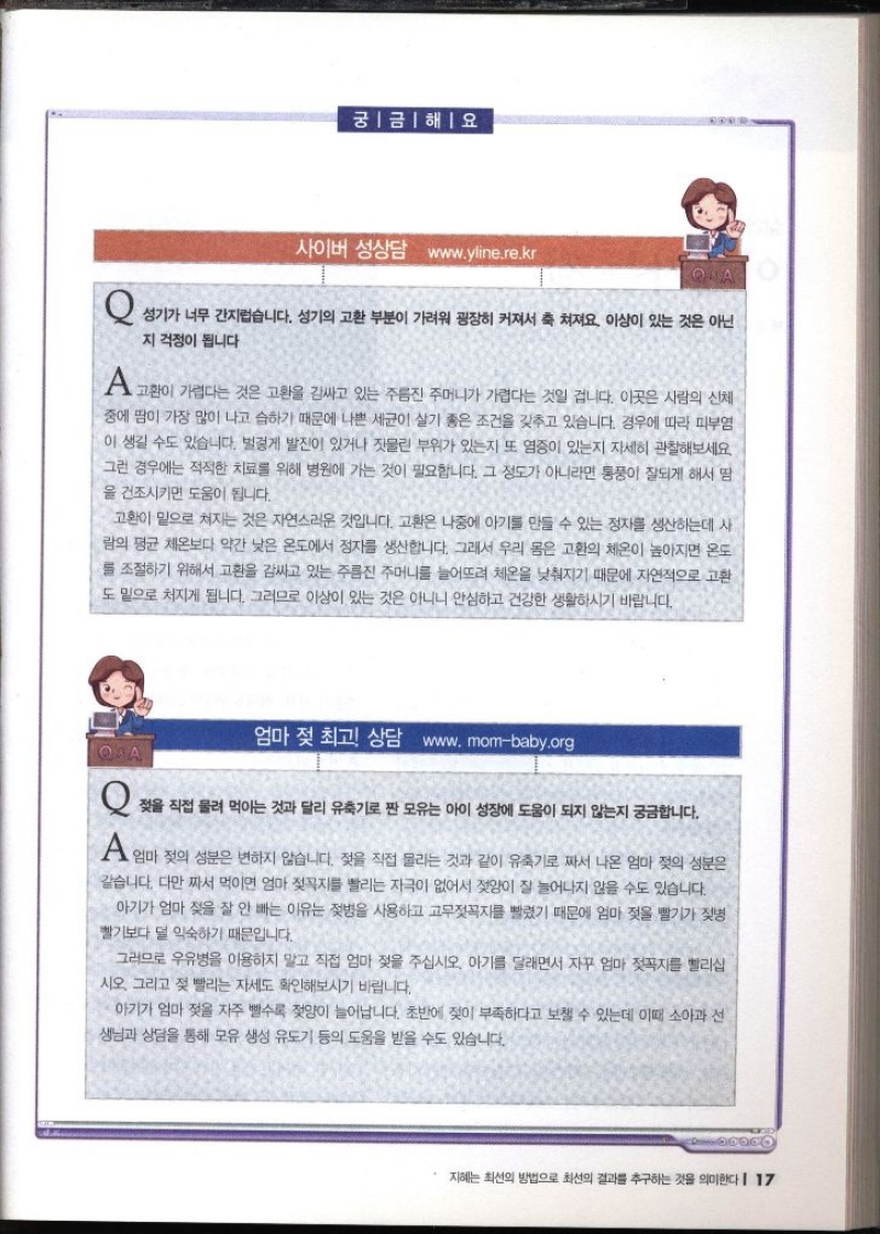 궁금해요 사이버 성상담 www.yline.re.kr QA   Q 성기가 너무 간지럽습니다. 성기의 고환 부분이 가려워 굉장히 커져서 축 쳐져요. 이상이 있는 것은 아닌 지 걱정이 됩니다 A 고환이 가렵다는 것은 고환을 감싸고 있는 주름진 주머니가 가렵다는 것일 겁니다. 이곳은 사람의 신체 중에 땀이 가장 많이 나고 습하기 때문에 나쁜 세균이 살기 좋은 조건을 갖추고 있습니다. 경우에 따라 피부염 이 생길 수도 있습니다. 벌겋게 발진이 있거나 짓물린 부위가 있는지 또 염증이 있는지 자세히 관찰해보세요. 그런 경우에는 적절한 치료를 위해 병원에 가는 것이 필요합니다. 그 정도가 아니라면 통풍이 잘되게 해서 땀 을 건조시키면 도움이 됩니다. 고환이 밑으로 쳐지는 것은 자연스러운 것입니다. 고환은 나중에 아기를 만들 수 있는 정자를 생산하는데 사 람의 평균 체온보다 약간 낮은 온도에서 정자를 생산합니다. 그래서 우리 몸은 고환의 체온이 높아지면 온도 를 조절하기 위해서 고환을 감싸고 있는 주름진 주머니를 늘어뜨려 체온을 낮춰지기 때문에 자연적으로 고환 도 밑으로 처지게 됩니다. 그러므로 이상이 있는 것은 아니니 안심하고 건강한 생활하시기 바랍니다.  엄마 젖 최고 상담 www.mombaby.org  Q 젖을 직접 물려 먹이는 것과 달리 유축기로 짠 모유는 아이 성장에 도움이 되지 않는지 궁금합니다. A 엄마 젖의 성분은 변하지 않습니다. 젖을 직접 몰리는 것과 같이 유축기로 짜서 나온 엄마 젖의 성분은 같습니다. 다만 짜서 먹이면 엄마 젖꼭지를 빨리는 자극이 없어서 젖양이 잘 늘어나지 않을 수도 있습니다. 아기가 엄마 젖을 잘 안 빠는 이유는 젖병을 사용하고 고무젖꼭지를 빨렸기 때문에 엄마 젖을 빨기가 젖병 빨기보다 덜 익숙하기 때문입니다. 그러므로 우유병을 이용하지 말고 직접 엄마 젖을 주십시오. 아기를 달래면서 자꾸 엄마 젖꼭지를 빨리십 시오. 그리고 젖빨리는 자세도 확인해보시기 바랍니다. 아기가 엄마 젖을 자주 빨수록 젖양이 늘어납니다. 초반에 젖이 부족하다고 보챌 수 있는데 이때 소아과 선 생님과 상담을 통해 모유 생성 유도기 등의 도움을 받을 수도 있습니다.