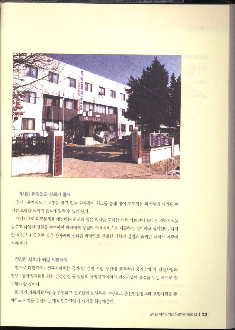 가족보건의원 의사와 환자와의 신뢰가 중요 정신·육체적으로 고통을 받고 있는 환자들이 치료를 통해 병이 호전됨을 확인하게 되었을 때 가장 보람을 느끼며 진료에 임할 수 있게 된다. 개인적으로 의료분쟁을 예방하는 최선의 길은 의사를 포함한 모든 의료진이 올바른 의학지식을 갖추고 다양한 경험을 축적하여 환자에게 양질의 의료서비스를 제공하는 것이라고 생각한다. 하지 만 무엇보다 중요한 것은 환자와의 신뢰를 바탕으로 친절한 의학적 설명과 솔직한 대화가 이루어 져야 한다. 건강한 사회가 되길 희망하며 앞으로 대한가족보건복지협회는 국가 암 검진 사업 추진에 발맞추어 국가 5대 암 검진사업과 건강보험가입자들을 위한 건강검진 등 질병의 예방차원에서의 검진사업에 중점을 두는 쪽으로 전 개해야 할 것이다. 또 과거 가족계획사업을 추진하고 성공했던 노하우를 바탕으로 출산안정정책과 고령사회를 준 비하고 사업을 추진하는 대표 민간단체가 되기를 희망해본다.  