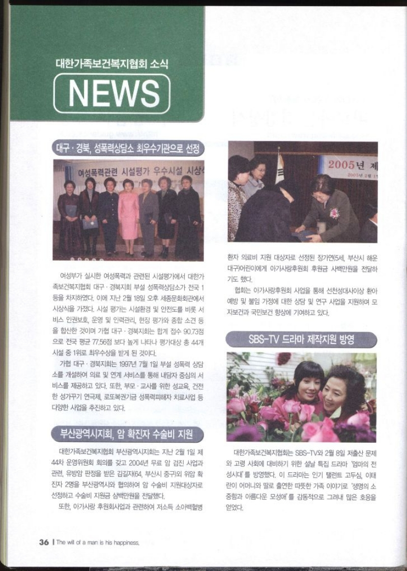대한가족보건복지협회 소식 NEWS 대구·경북 성폭력상담소 최우수기관으로 선정  여성폭력관련 시설평가 우수시설 사상 2005년 제2005년 2월 19 여성부가 실시한 여성폭력과 관련된 시설평가에서 대한가 족보건복지협회 대구·경북지회 부설 성폭력상담소가 전국 1 등을 차지하였다. 이에 지난 2월 18일 오후 세종문화회관에서 시상식을 가졌다. 시설 평가는 시설환경 및 안전도를 비롯 서 비스 인권보호 운영 및 인력관리 현장 평가와 종합 소견 등 을 합산한 것이며 가협 대구·경북지회는 합계 접수 90.73점 으로 전국 평균 77.56점 보다 높게 나타나 평가대상 총 44개 시설 중 1위로 최우수상을 받게 된 것이다. 가협 대구·경북지회는 1997년 7월 1일 부설 성폭력 상담 소를 개설하여 의료 및 연계 서비스를 통해 내담자 중심의 서 비스를 제공하고 있다. 또한 부모·교사를 위한 성교육 건전 한 성가꾸기 연극제 로또복권기금 성폭력피해자 치료사업 등 다양한 사업을 추진하고 있다. 부산광역시지회 암 확진자 수술비 지원 대한가족보건복지협회 부산광역시지회는 지난 2월 1일 제 44차 운영위원회 회의를 갖고 2004년 무료 암 검진 사업과 관련 유방암 판정을 받은 김길자64 부산시 중구외 위암 확 진자 2명을 부산광역시와 협의하여 암 수술비 지원대상자로 선정하고 수술비 지원금 삼백만원을 전달했다. 또한 아가사랑 후원회사업과 관련하여 저소득 소아백혈병 환자 의료비 지원 대상자로 선정된 장가연5세 부산시 해운 대구어린이에게 아가사랑후원회 후원금 사백만원을 전달하 기도 했다. 협회는 아가사랑후원회 사업을 통해 선천성대사이상 환아 예방 및 불임 가정에 대한 상담 및 연구 사업을 지원하며 모 자보건과 국민보건 향상에 기여하고 있다. SBSTV 드라마 제작지원 방영 대한가족보건복지협회는 SBSTV와 2월 8일 저출산 문제 와 고령 사회에 대비하기 위한 설날 특집 드라마 엄마의 전 성시대를 방영했다. 이 드라마는 인기 탤런트 고두심 이태 란이 어머니와 딸로 출연한 따뜻한 가족 이야기로 생명의 소 중함과 아름다운 모성애를 감동적으로 그려내 많은 호응을 얻었다.