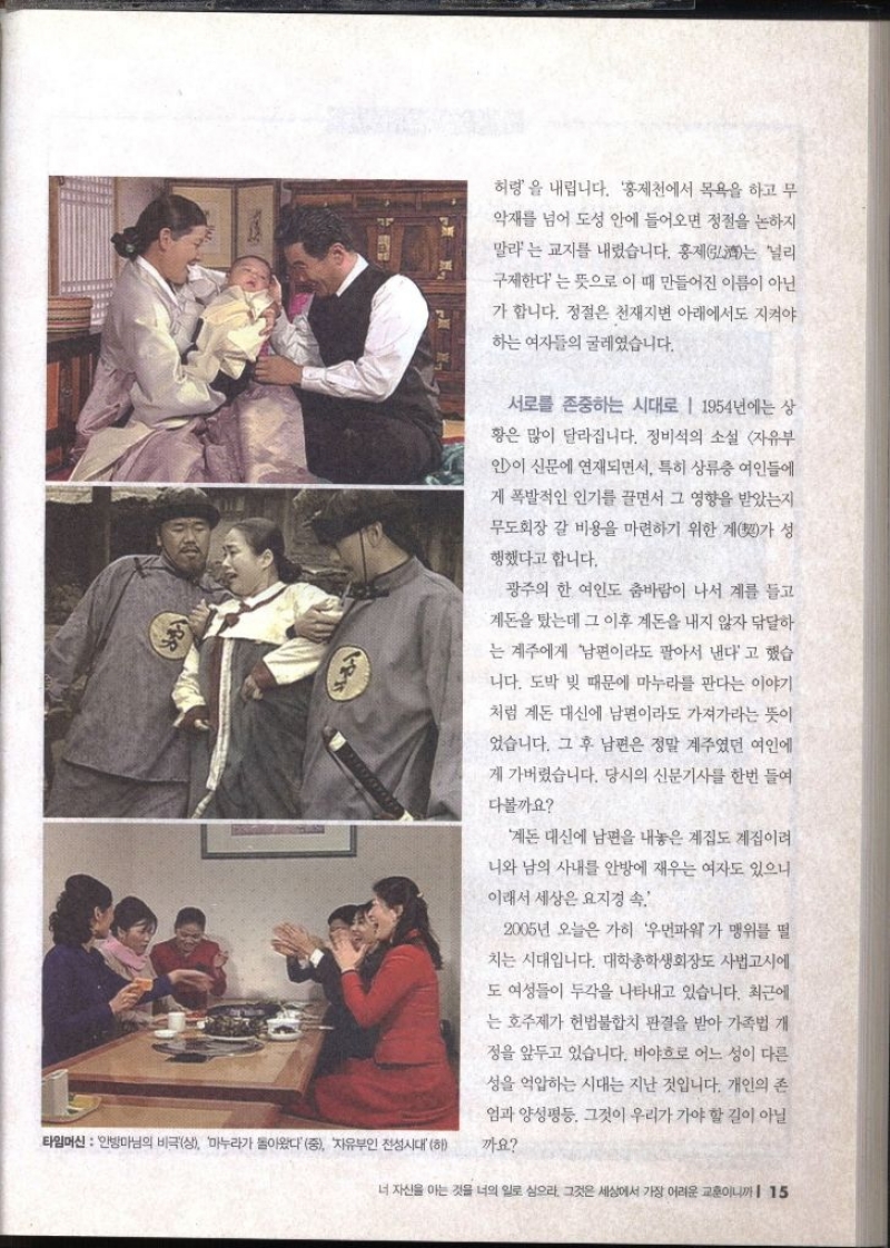 허령을 내립니다. 홍제천에서 목욕을 하고 무 악재를 넘어 도성 안에 들어오면 정절을 논하지 말라는 교지를 내렸습니다. 홍제는 널리 구제한다는 뜻으로 이 때 만들어진 이름이 아닌 가 합니다. 정절은 천재지변 아래에서도 지켜야 하는 여자들의 굴레였습니다. 서로를 존중하는 시대로 1954년에는 상 황은 많이 달라집니다. 정비석의 소설 자유부 인이 신문에 연재되면서 특히 상류층 여인들에 게 폭발적인 인기를 끌면서 그 영향을 받았는지 무도회장 갈 비용을 마련하기 위한 계가 성 행했다고 합니다. 광주의 한 여인도 춤바람이 나서 계를 들고 돈을 탔는데 그 이후 계돈을 내지 않자 닦달하 는 계주에게 남편이라도 팔아서 낸다고 했습 니다. 도박 빚 때문에 마누라를 판다는 이야기 처럼 계돈 대신에 남편이라도 가져가라는 뜻이 었습니다. 그 후 남편은 정말 계주였던 여인에 게 가버렸습니다. 당시의 신문기사를 한번 들여 다볼까요 돈 대신에 남편을 내놓은 계집도 계집이 니와 남의 사내를 안방에 재우는 여자도 있으니 이래서 세상은 요지경 속 2005년 오늘은 가히 우먼파워가 맹위를 떨 치는 시대입니다. 대학총학생회장도 사법고시에 도 여성들이 두각을 나타내고 있습니다. 최근에 는 호주제가 헌법불합치 판결을 받아 가족법 개 정을 앞두고 있습니다. 바야흐로 어느 성이 다른 성을 억압하는 시대는 지난 것입니다. 개인의 존 엄과 양성평등 그것이 우리가 가야 할 길이 아닐 까요