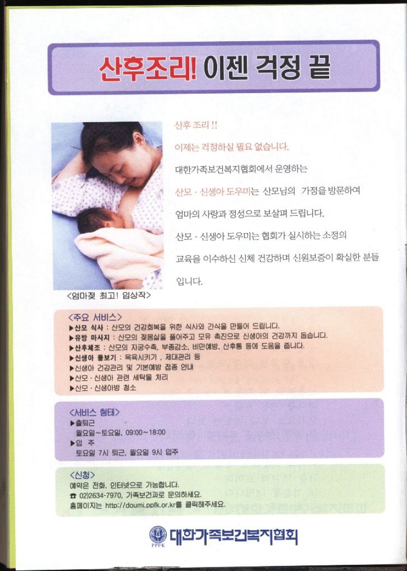 산후조리 이젠 걱정 끝 산후조리 이제는 걱정하실 필요 없습니다. 대한가족보건복지협회에서 운영하는 산모·신생아도우미는 산모님의 가정을 방문하여 엄마의 사랑과 정성으로 보살펴 드립니다. 산모·신생아도우미는 협회가 실시하는 소정의 교육을 이수하신 신체 건강하며 신원보증이 확실한 분들 입니다. 엄마젖 최고 입상작주요 서비스▶산모 식사 산모의 건강회복을 위한 식사와 간식을 만들어 드립니다. ▶유방 마사지 산모의 젖몸살을 풀어주고 모유 촉진으로 신생아의 건강까지 돕습니다. ▶산후체조 산모의 자궁수축 부종감소 비만예방 산후통 등에 도움을 줍니다. ▶신생아 돌보기 목욕시키기. 제대관리 등 ▶신생아 건강관리 및 기본예방 접종 안내 ▶ 산모·신생아 관련 세탁물 처리 ▶산모·신생아방 청소 서비스 형태▶출퇴근 월요일토요일 09001800 ▶입주 토요일 7시 퇴근 월요일 9시 입주 신청예약은 전화 인터넷으로 가능합니다. 0226347970. 가족보건과로 문의하세요. 홈페이지는 httpdoumi.ppfk.or.kr를 클릭해주세요. PPFK 대한가족보건복지협회 