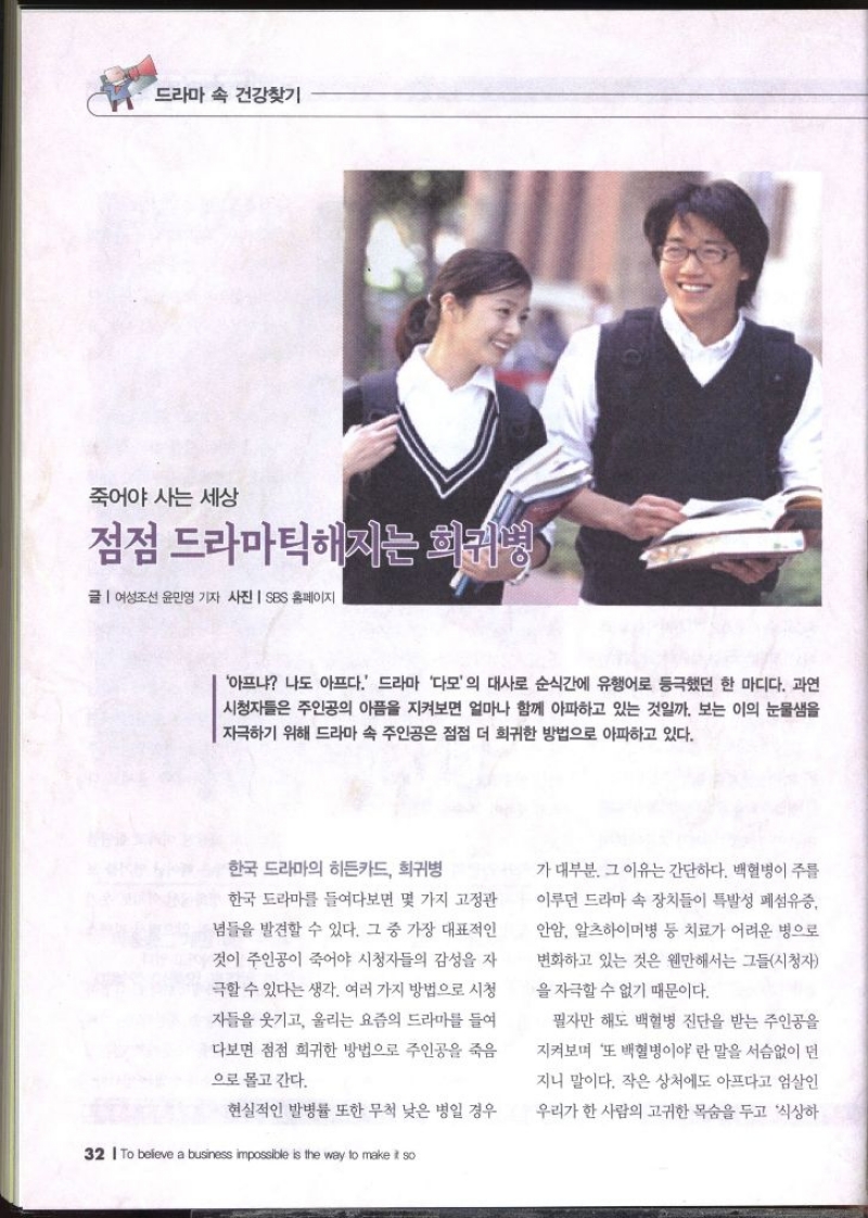 드라마 속 건강찾기  죽어야 사는 세상  점점 드라마틱해지는 희귀병 1  글  여성조선 윤민영 기자 사진 SBS 홈페이지  아프냐 나도 아프다. 드라마 다모의 대사로 순식간에 유행어로 등극했던 한 마디다. 과연 시청자들은 주인공의 아픔을 지켜보면 얼마나 함께 아파하고 있는 것일까. 보는 이의 눈물샘을 자극하기 위해 드라마 속 주인공은 점점 더 희귀한 방법으로 아파하고 있다. 한국 드라마의 히든카드 희귀병 한국 드라마를 들여다보면 몇 가지 고정관 념들을 발견할 수 있다. 그 중 가장 대표적인 것이 주인공이 죽어야 시청자들의 감성을 자 극할 수 있다는 생각. 여러 가지 방법으로 시청 자들을 웃기고 울리는 요즘의 드라마를 들여 다보면 점점 희귀한 방법으로 주인공을 죽음 으로 몰고 간다. 현실적인 발병률 또한 무척 낮은 병일 경우가 대부분. 그 이유는 간단하다. 백혈병이 주를 이루던 드라마 속 장치들이 특발성 폐섬유증 안암 알츠하이머병 등 치료가 어려운 병으로 변화하고 있는 것은 웬만해서는 그들시청자을 자극할 수 없기 때문이다. 필자만 해도 백혈병 진단을 받는 주인공을 •지켜보며 또 백혈병이야 란 말을 서슴없이 던 지니 말이다. 작은 상처에도 아프다고 엄살인 우리가 한 사람의 고귀한 목숨을 두고 식상하