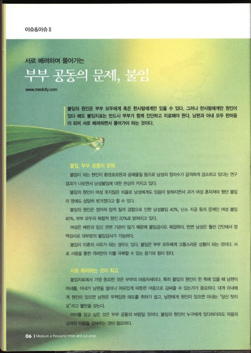 이슈이슈  서로 배려하며 풀어가는 부부 공동의 문제 불임  www.medcity.com  불임의 원인은 부부 모두에게 혹은 한사람에게만 있을 수 있다. 그러나 한사람에게만 원인이 있다 해도 불임치료는 반드시 부부가 함께 진단하고 치료해야 한다. 남편과 아내 모두 한마음 이 되어 서로 배려하면서 풀어가야 하는 것이다. 불임 부부 공동의 문제 불임이 되는 원인이 환경호르몬과 공해물질 등으로 남성의 정자수가 급격하게 감소하고 있다는 연구 결과가 나오면서 남성불임에 대한 관심이 커지고 있다. 불임의 원인이 여성 못지않은 비율로 남성에게도 있음이 밝혀지면서 과거 여성 혼자져야 했던 불임 의 멍에도 상당히 벗겨졌다고 할 수 있다. 불임의 원인은 정자의 양적 질적 결함으로 인한 남성불임 40 난소 자궁 등의 문제인 여성 불임 40 부부 모두의 복합적 원인 20로 밝혀지고 있다. 여성은 배란과 임신 관련 기관이 많기 때문에 불임검사도 복잡하다. 반면 남성은 훨씬 간단해서 정 액검사로 대부분의 불임검사가 가능하다. 불임이 이혼의 사유가 되는 경우도 있다. 불임은 부부 모두에게 고통스러운 상황이 되는 것이다. 서 로 사랑을 통한 격려만이 이를 극복할 수 있는 용기와 힘이 된다. 서로 배려하는 것이 최고 불임치료에서 가장 중요한 것은 부부의 마음자세이다. 특히 불임의 원인이 한 쪽에 있을 때 남편이 아내를 아내가 남편을 얼마나 여유있게 따뜻한 마음으로 감싸줄 수 있는가가 중요하다. 대개 아내에 게 원인이 있으면 남편은 무책임한 태도를 취하기 쉽고 남편에게 원인이 있으면 아내는 당신 탓이 요라고 불만을 갖는다. 아이를 갖고 싶은 것은 부부 공동의 바람일 것이다. 불임의 원인이 누구에게 있다하더라도 마음의 상처와 아픔을 감싸주는 것이 필요하다.