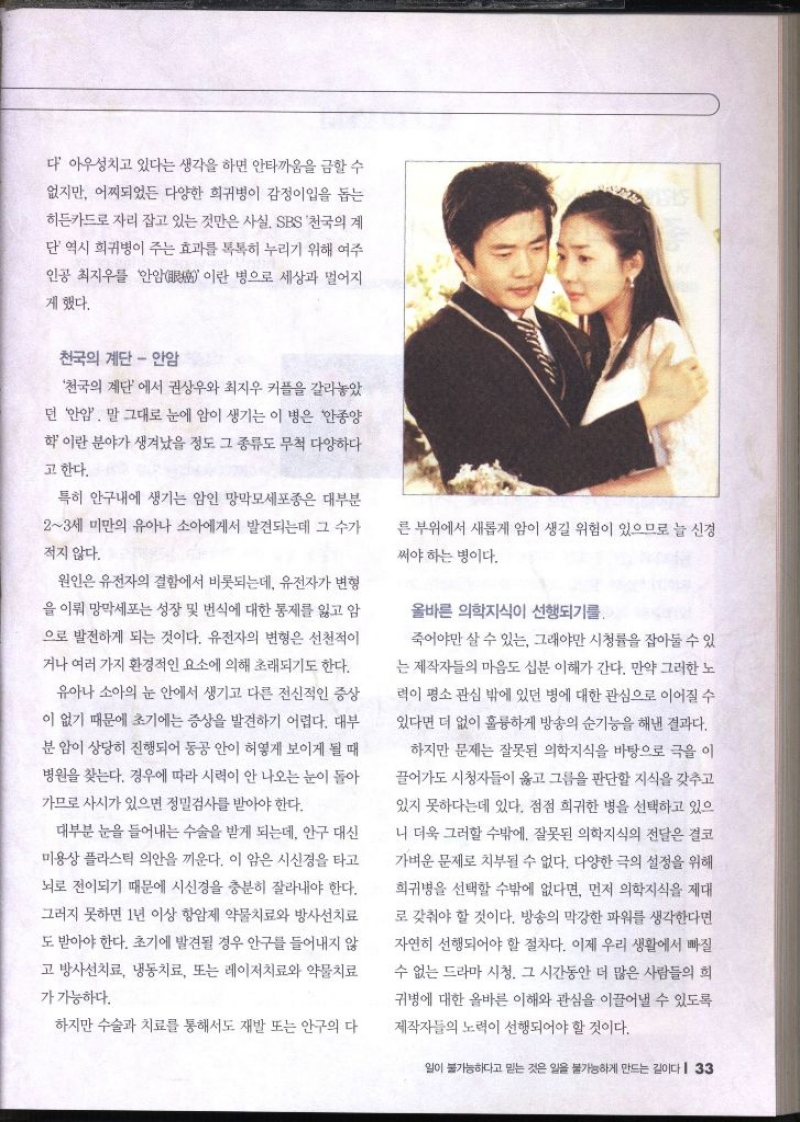 다 아우성치고 있다는 생각을 하면 안타까움을 금할 수 없지만 어찌되었든 다양한 희귀병이 감정이입을 돕는 히든카드로 자리 잡고 있는 것만은 사실 SBS 천국의 계 단 역시 희귀병이 주는 효과를 톡톡히 누리기 위해 여주 인공 최지우를 안암이란 병으로 세상과 멀어지게 했다. 천국의 계단  안암 천국의 계단에서 권상우와 최지우 커플을 갈라놓았 던 안암 말 그대로 눈에 암이 생기는 이 병은 안종양 학이란 분야가 생겨났을 정도 그 종류도 무척 다양하다고 한다. 특히 안구내에 생기는 암인 망막모세포종은 대부분 23세 미만의 유아나 소아에게서 발견되는데 그 수가 적지 않다. 원인은 유전자의 결함에서 비롯되는데 유전자가 변형 을 이뤄 망막세포는 성장 및 번식에 대한 통제를 잃고 암 으로 발전하게 되는 것이다. 유전자의 변형은 선천적이 거나 여러 가지 환경적인 요소에 의해 초래되기도 한다. 유아나 소아의 눈 안에서 생기고 다른 전신적인 증상 이 없기 때문에 초기에는 증상을 발견하기 어렵다. 대부 분 암이 상당히 진행되어 동공 안이 허옇게 보이게 될 때 병원을 찾는다. 경우에 따라 시력이 안 나오는 눈이 돌아 가므로 사시가 있으면 정밀검사를 받아야 한다. 대부분 눈을 들어내는 수술을 받게 되는데 안구 대신 미용상 플라스틱 의안을 끼운다. 이 암은 시신경을 타고 뇌로 전이되기 때문에 시신경을 충분히 잘라내야 한다. 그러지 못하면 1년 이상 항암제 약물치료와 방사선치료 도 받아야 한다. 초기에 발견될 경우 안구를 들어내지 않 고 방사선치료 냉동치료 또는 레이저치료와 약물치료 가 가능하다. 하지만 수술과 치료를 통해서도 재발 또는 안구의 다른 부위에서 새롭게 암이 생길 위험이 있으므로 늘 신경 써야하는 병이다. 올바른 의학지식이 선행되기를. 죽어야만 살 수 있는 그래야만 시청률을 잡아둘 수 있 는 제작자들의 마음도 십분 이해가 간다. 만약 그러한 노 력이 평소 관심 밖에 있던 병에 대한 관심으로 이어질 수 있다면 더 없이 훌륭하게 방송의 순기능을 해낸 결과다. 하지만 문제는 잘못된 의학지식을 바탕으로 극을 이 끌어가도 시청자들이 옳고 그름을 판단할 지식을 갖추고 있지 못하다는데 있다. 점점 희귀한 병을 선택하고 있으 니 더욱 그러할 수밖에. 잘못된 의학지식의 전달은 결코 가벼운 문제로 치부될 수 없다. 다양한 극의 설정을 위해 희귀병을 선택할 수밖에 없다면 먼저 의학지식을 제대 로 갖춰야 할 것이다. 방송의 막강한 파워를 생각한다면 자연히 선행되어야 할 절차다. 이제 우리 생활에서 빠질 수 없는 드라마 시청. 그 시간동안 더 많은 사람들의 희 귀병에 대한 올바른 이해와 관심을 이끌어낼 수 있도록 제작자들의 노력이 선행되어야 할 것이다.