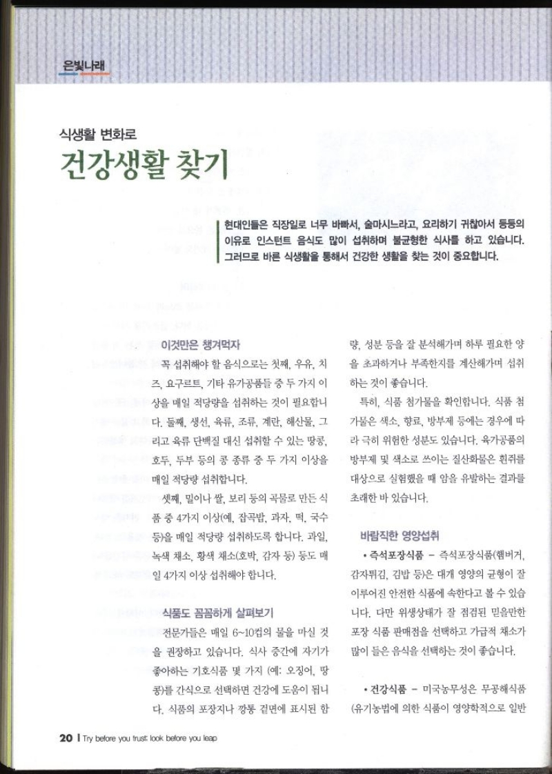 은빛나래  식생활 변화로 건강생활 찾기   현대인들은 직장일로 너무 바빠서 술마시느라고 요리하기 귀찮아서 등등의 이유로 인스턴트 음식도 많이 섭취하며 불균형한 식사를 하고 있습니다. 그러므로 바른 식생활을 통해서 건강한 생활을 찾는 것이 중요합니다. 이것만은 챙겨먹자 꼭 섭취해야 할 음식으로는 첫째 우유 치 즈 요구르트 기타유가공품들 중 두 가지 이 상을 매일 적당량을 섭취하는 것이 필요합니 다. 둘째 생선 육류 조류 계란 해산물 그 리고 육류 단백질 대신 섭취할 수 있는 땅콩 호두 두부 등의 콩 종류 중 두 가지 이상을 매일 적당량 섭취합니다. 셋째 밀이나 쌀 보리 등의 곡물로 만든 식 품 중 4가지 이상예 잡곡밥 과자 떡 국수 등을 매일 적당량 섭취하도록 합니다. 과일 녹색 채소 황색 채소호박 감자 등 등도 매일 4가지 이상 섭취해야 합니다. 식품도 꼼꼼하게 살펴보기 전문가들은 매일 610컵의 물을 마실 것 을 권장하고 있습니다. 식사 중간에 자기가 좋아하는 기호식품 몇 가지 예 오징어 땅 콩를 간식으로 선택하면 건강에 도움이 됩니다. 식품의 포장지나 깡통 겉면에 표시된 함 량 성분 등을 잘 분석해가며 하루 필요한 양 을 초과하거나 부족한지를 계산해가며 섭취하는 것이 좋습니다. 특히 식품 첨가물을 확인합니다. 식품 첨 가물은 색소 향료 방부제 등에는 경우에 따 라 극히 위험한 성분도 있습니다. 육가공품의 방부제 및 색소로 쓰이는 질산화물은 흰쥐를 대상으로 실험했을 때 암을 유발하는 결과를 초래한 바 있습니다. 바람직한 영양섭취 즉석포장식품 즉석포장식품햄버거 감자튀김 김밥 등은 대개 영양의 균형이 잘 이루어진 안전한 식품에 속한다고 볼 수 있습 니다. 다만 위생상태가 잘 점검된 믿을만한 포장 식품 판매점을 선택하고 가급적 채소가 많이 들은 음식을 선택하는 것이 좋습니다. •건강식품  미국농무성은 무공해식품 유기농법에 의한 식품이 영양학적으로 일반 