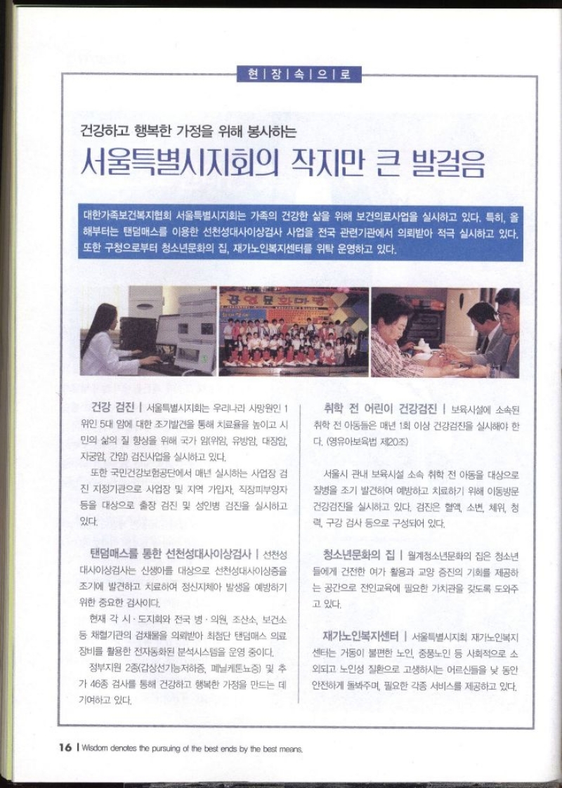 현장속으로  건강하고 행복한 가정을 위해 봉사하는 서울특별시지회의 작지만 큰 발걸음  대한가족보건복지협회 서울특별시지회는 가족의 건강한 삶을 위해 보건의료 사업을 실시하고 있다. 특히 올 해부터는 탠덤매스를 이용한 선천성대사이상검사 사업을 전국 관련기관에서 의뢰받아 적극 실시하고 있다. 또한 구청으로부터 청소년문화의 집 재가노인복지센터를 위탁 운영하고 있다. 건강 검진  서울특별시지회는 우리나라 사망원인 1 위인 5대 암에 대한 조기발견을 통해 치료율을 높이고 시 민의 삶의 질 향상을 위해 국가 암위암 유방암 대장암 자궁암 간암 검진사업을 실시하고 있다. 또한 국민건강보험공단에서 매년 실시하는 사업장 검 진 지정기관으로 사업장 및 지역 가입자 직장피부양자 등을 대상으로 출장 검진 및 성인병 검진을 실시하고 있다. 탠덤매스를 통한 선천성대사이상검사  선천성 대사이상검사는 신생아를 대상으로 선천성대사이상증을 조기에 발견하고 치료하여 정신지체아 발생을 예방하기 위한 중요한 검사이다. 현재 각 시·도지회와 전국 병·의원 조산소 보건소 등 채혈기관의 검채물을 의뢰받아 최첨단 탠덤매스 의료 장비를 활용한 전자동화된 분석시스템을 운영 중이다. 정부지원 2종갑상선기능저하증 페닐케톤뇨증 및 추 가 46종 검사를 통해 건강하고 행복한 가정을 만드는 데 기여하고 있다. 취학 전 어린이 건강검진  보육시설에 소속된 취학 전 아동들은 매년 1회 이상 건강검진을 실시해야 한 다. 영유아보육법 제20조 서울시 관내 보육시설 소속 취학 전 아동을 대상으로 질병을 조기 발견하여 예방하고 치료하기 위해 이동방문 건강검진을 실시하고 있다. 검진은 혈액 소변 체위 청 력 구강 검사 등으로 구성되어 있다. 청소년문화의 집  월계청소년문화의 집은 청소년 들에게 건전한 여가 활용과 교양 증진의 기회를 제공하 는 공간으로 전인교육에 필요한 가치관을 갖도록 도와주 고 있다. 재가노인복지센터  서울특별시지회 재가노인복지 센터는 거동이 불편한 노인 중풍노인 등 사회적으로 소 외되고 노인성 질환으로 고생하시는 어르신들을 낮 동안 안전하게 돌봐주며 필요한 각종 서비스를 제공하고 있다.