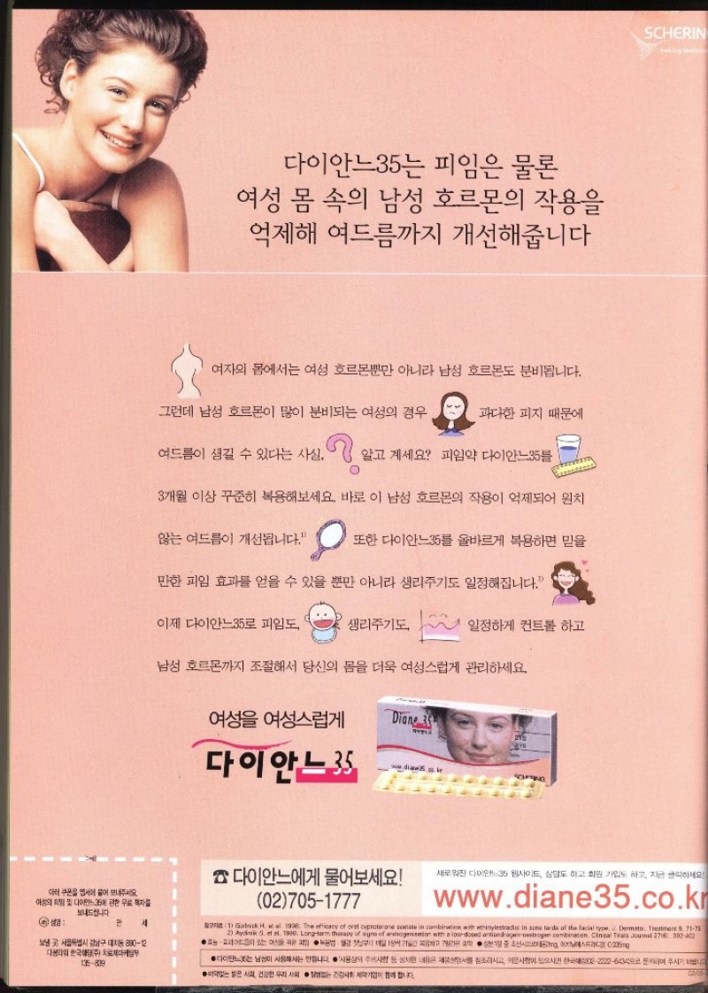 다이안느35는 피임은 물론 여성 몸 속의 남성 호르몬의 작용을 억제해 여드름까지 개선해줍니다 여자의 몸에서는 여성 호르몬뿐만 아니라 남성 호르몬도 분비됩니다. 그런데 남성 호르몬이 많이 분비되는 여성의 경우 과다한 피지 때문에 여드름이 생길 수 있다는 사실. 알고 계세요 피임약 다이안느35  3개월 이상 꾸준히 복용해보세요. 바로 이 남성 호르몬의 작용이 억제되어 원치 않는 여드름이 개선됩니다. 또한 다이안느35를 올바르게 복용하면 믿을 만한 피임 효과를 얻을 수 있을 뿐만 아니라 생리주기도 일정해집니다. 이제 다이안느35로 피임도 생리주기도 일정하게 컨트롤 하고 남성 호르몬까지 조절해서 당신의 몸을 더욱 여성스럽게 관리하세요. 여성 여성스럽게 Diane 35 215 다이안느 SCHING SCHERIN 다이안느에게 물어보세요 새로워진 다이안느35 웹사이트 상담도 하고 회원가입도 하고 자금 클릭하세요 아래 쿠폰을 엽서에 붙어 보내주세요 여성 및 다이민 관한 책자를 보내드립니다 027051777 www.diane35.co.kr 6 성경만 세 보낼 곳 서울특별시 강남구 대치동 89012 디타워 한국주 135809 마케팅부 ●1 Golnick H. et al 1908 The efficacy of oral cyproterone acetate in combination with ethinylestradio in acne tarda of the facial type Dermsto Treatment 9 7173 2 Aychnik S. et al. 1990. Longterm therapy of agres of androgeneation with a lowdosed antiandrogensstrogen combination. Clinical Trials Journal 2716 390402 ● 위한 과 첫 대상 성분 중 조선에스트라디 ●다이안느35는 남성이 사용하는 합니다 사용상의 주의사항 상세내용참조하시고 의문사항이 있으시면 한국 22226434 문의하여 주시기 바랍니다 받은 건강한 우리사회 없는 건강사회 제약기업이 함께합니다 0206