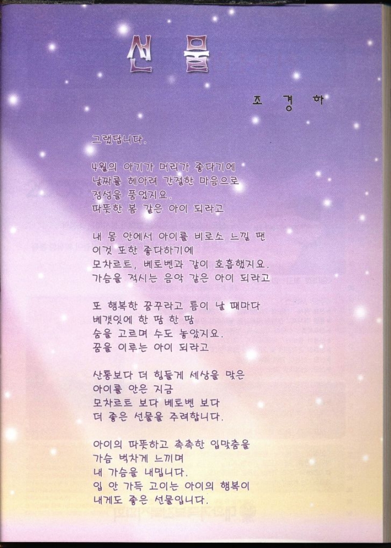 그랬답니다. 4월의 아기가 머리가 좋다기에 날짜를 헤아려 간절한 마음으로 정성을 품었지요 따뜻한 봄 같은 아이 되라고 내 몸 안에서 아이를 비로소 느낄 땐 이것 또한 좋다하기에 모차르트 베토벤과 같이 호흡했지요. 가슴을 적시는 음악 같은 아이 되라고 또 행복한 꿈꾸라고 틈이 날 때마다 베갯잇에 한 땀 한 땀 숨을 고르며 수도 놓았지요. 꿈을 이루는 아이 되라고 산통보다 더 힘들게 세상을 맞은 아이를 안은 지금 모차르트 보다 베토벤 보다 더 좋은 선물을 주려합니다. 아이의 따뜻하고 촉촉한 입맞춤을 가슴 벅차게 느끼며 내 가슴을 내밉니다. 입 안 가득 고이는 아이의 행복이 내게도 좋은 선물입니다.