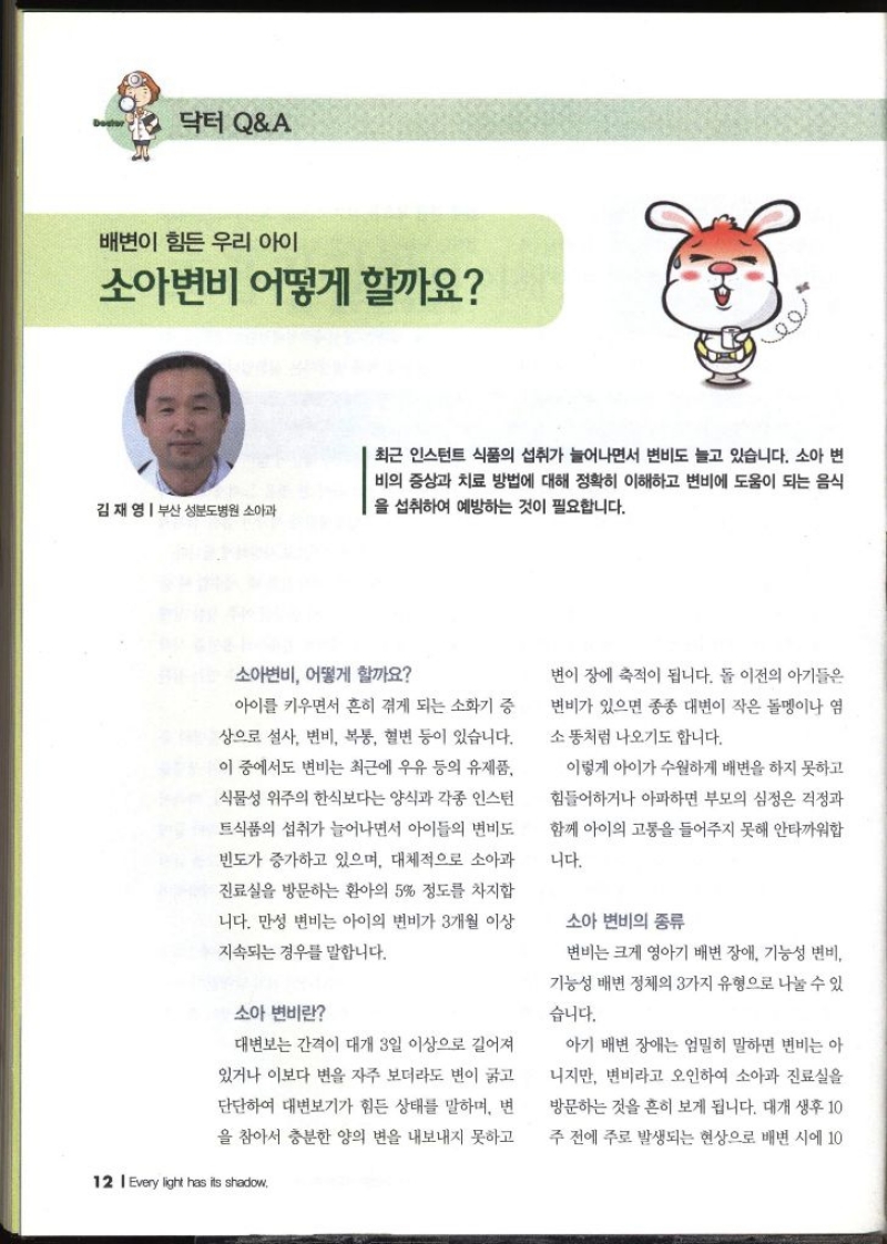 닥터 QA  배변이 힘든 우리 아이 소아변비 어떻게 할까요 김재영  부산 성분도병원 소아과   최근 인스턴트 식품의 섭취가 늘어나면서 변비도 늘고 있습니다. 소아 변 비의 증상과 치료 방법에 대해 정확히 이해하고 변비에 도움이 되는 음식 을 섭취하여 예방하는 것이 필요합니다. 소아변비 어떻게 할까요 아이를 키우면서 흔히 겪게 되는 소화기 증 상으로 설사 변비 복통 혈변 등이 있습니다. 이 중에서도 변비는 최근에 우유 등의 유제품 식물성 위주의 한식보다는 양식과 각종 인스턴 식품의 섭취가 늘어나면서 아이들의 변비도 빈도가 증가하고 있으며 대체적으로 소아과 진료실을 방문하는 환아의 5 정도를 차지합 니다. 만성 변비는 아이의 변비가 3개월 이상 지속되는 경우를 말합니다. 소아 변비란 대변보는 간격이 대개 3일 이상으로 길어져 있거나 이보다 변을 자주 보더라도 변이 굵고 단단하여 대변보기가 힘든 상태를 말하며 변 을 참아서 충분한 양의 변을 내보내지 못하고 변이 장에 축적이 됩니다. 돌 이전의 아기들은 변비가 있으면 종종 대변이 작은 돌멩이나 염 소똥처럼 나오기도 합니다. 이렇게 아이가 수월하게 배변을 하지 못하고 힘들어하거나 아파하면 부모의 심정은 걱정과 함께 아이의 고통을 들어주지 못해 안타까워합 니다. 소아 변비의 종류 변비는 크게 영아기 배변 장애 기능성 변비 기능성 배변 정체의 3가지 유형으로 나눌 수 있 습니다. 아기 배변 장애는 엄밀히 말하면 변비는 아 니지만 변비라고 오인하여 소아과 진료실을 방문하는 것을 흔히 보게 됩니다. 대개 생후 10 주 전에 주로 발생되는 현상으로 배변 시에 10
