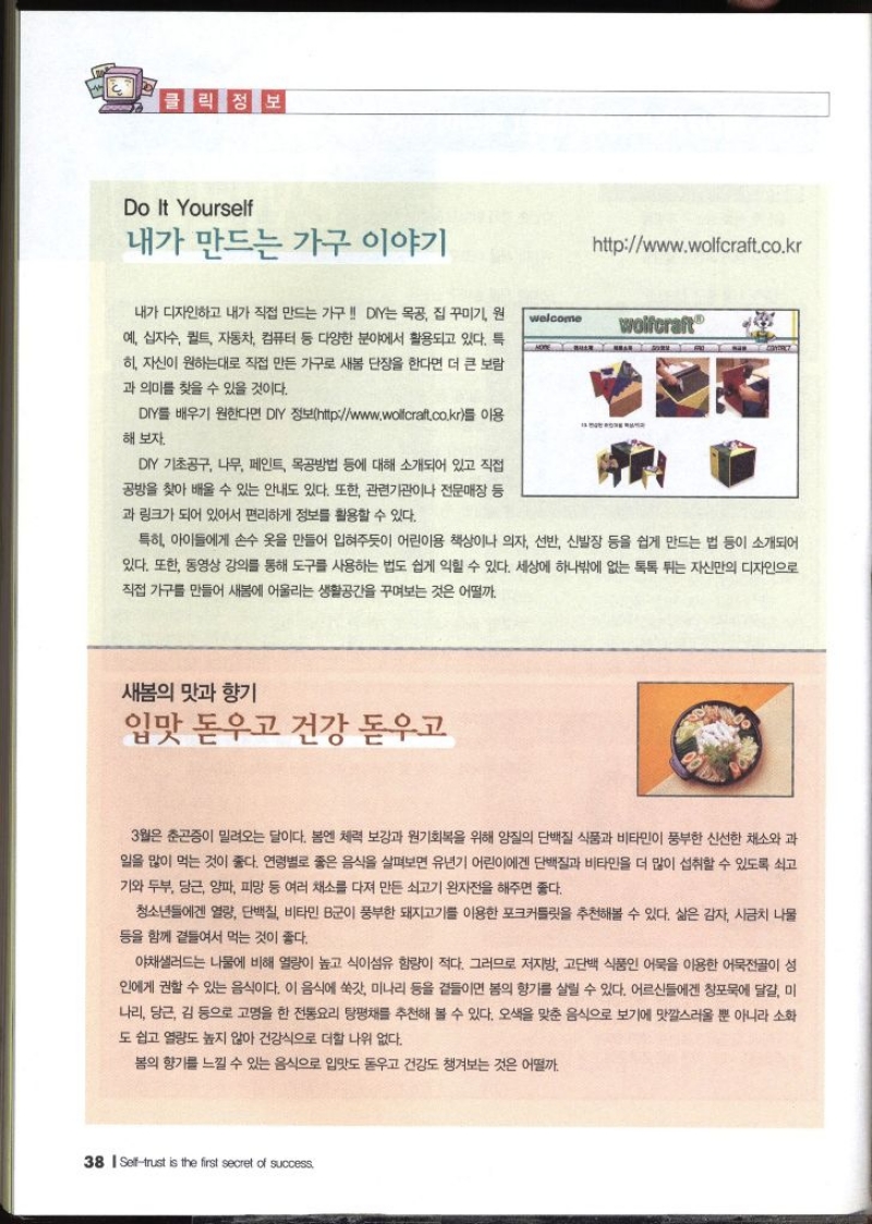 클릭 정보 Do It Yourself  내가 만드는 가구 이야기 내가 디자인하고 내가 직접 만드는 가구  DIY는 목공 집 꾸미기 원 예 십자수 퀼트 자동차 컴퓨터 등 다양한 분야에서 활용되고 있다. 특히 자신이 원하는대로 직접 만든 가구로 새봄 단장을 한다면 더 큰 보람 과 의미를 찾을 수 있을 것이다. DIY를 배우기 원한다면 DIY 정보httpwww.wollcraft.co.kr를 이용 해 보자. DIY 기초공구 나무 페인트 목공방법 등에 대해 소개되어 있고 직접 공방을 찾아 배울 수 있는 안내도 있다. 또한 관련기관이나 전문매장 등 과 링크가 되어 있어서 편리하게 정보를 활용할 수 있다. 특히 아이들에게 손수 옷을 만들어 입혀주듯이 어린이용 책상이나 의자 선반 신발장 등을 쉽게 만드는 법 등이 소개되어 있다. 또한 동영상 강의를 통해 도구를 사용하는 법도 쉽게 익힐 수 있다. 세상에 하나밖에 없는 톡톡 튀는 자신만의 디자인으로 직접 가구를 만들어 새봄에 어울리는 생활공간을 꾸며보는 것은 어떨까.  새봄의 맛과 향기 입맛 돋우고 건강 돋우고  3월은 춘곤증이 밀려오는 달이다. 봄엔 체력 보강과 원기회복을 위해 양질의 단백질 식품과 비타민이 풍부한 신선한 채소와 과 일을 많이 먹는 것이 좋다. 연령별로 좋은 음식을 살펴보면 유년기 어린이에겐 단백질과 비타민을 더 많이 섭취할 수 있도록 쇠고 기와 두부 당근 양파 피망 등 여러 채소를 다져 만든 쇠고기 완자전을 해주면 좋다. 청소년들에겐 열량 단백질 비타민 B군이 풍부한 돼지고기를 이용한 포크커틀릿을 추천해볼 수 있다. 삶은 감자 시금치 나물 등을 함께 곁들여서 먹는 것이 좋다. 야채샐러드는 나물에 비해 열량이 높고 식이섬유 함량이 적다. 그러므로 저지방 고단백 식품인 어묵을 이용한 어묵전골이 성 인에게 권할 수 있는 음식이다. 이 음식에 쑥갓 미나리 등을 곁들이면 봄의 향기를 살릴 수 있다. 어르신들에겐 창포묵에 달걀 미 나리 당근 김 등으로 고명을 한 전통요리 탕평채를 추천해 볼 수 있다. 오색을 맞춘 음식으로 보기에 맛깔스러울 뿐 아니라 소화 도 쉽고 열량도 높지 않아 건강식으로 더할 나위 없다. 봄의 향기를 느낄 수 있는 음식으로 입맛도 돋우고 건강도 챙겨보는 것은 어떨까.