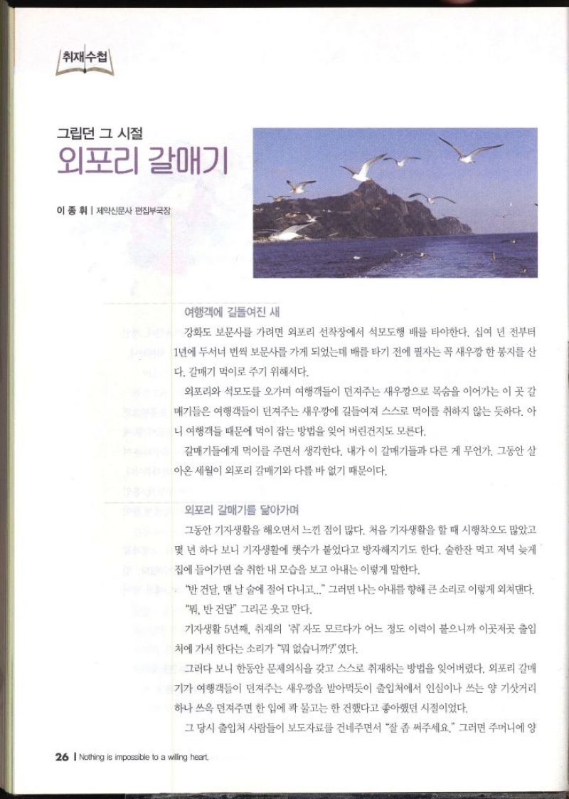 취재수첩  그립던 그 시절 외포리 갈매기  이종휘 제약신문사 편집부국장   여행객에 길들여진 새 강화도 보문사를 가려면 외포리 선착장에서 석모도행 배를 타야한다. 십여 년 전부터 1년에 두서너 번씩 보문사를 가게 되었는데 배를 타기 전에 필자는 꼭 새우깡 한 봉지를 산 다. 갈매기 먹이로 주기 위해서다. 외포리와 석모도를 오가며 여행객들이 던져주는 새우깡으로 목숨을 이어가는 이 곳 갈 매기들은 여행객들이 던져주는 새우깡에 길들여져 스스로 먹이를 취하지 않는 듯하다. 아 니 여행객들 때문에 먹이 잡는 방법을 잊어 버린건지도 모른다. 갈매기들에게 먹이를 주면서 생각한다. 내가 이 갈매기들과 다른 게 무언가. 그동안 살 아온 세월이 외포리 갈매기와 다를 바 없기 때문이다. 외포리 갈매기를 닮아가며 그동안 기자생활을 해오면서 느낀 점이 많다. 처음 기자생활을 할 때 시행착오도 많았고 몇 년 하다 보니 기자생활에 햇수가 붙었다고 방자해지기도 한다. 술한잔 먹고 저녁 늦게 집에 들어가면 술 취한 내 모습을 보고 아내는 이렇게 말한다. 반건달 맨날 술에 절어 다니고... 그러면 나는 아내를 향해 큰 소리로 이렇게 외쳐댄다. 뭐 반 건달 그리곤 웃고 만다. 기자생활 5년째 취재의 취 자도 모르다가 어느 정도 이력이 붙으니까 이곳저곳 출입 처에 가서 한다는 소리가 뭐 없습니까였다. 그러다 보니 한동안 문제의식을 갖고 스스로 취재하는 방법을 잊어버렸다. 외포리 갈매 기가 여행객들이 던져주는 새우깡을 받아먹듯이 출입처에서 인심이나 쓰는 양 기삿거리 하나 쓰윽 던져주면 한 입에 콱 물고는 한건했다고 좋아했던 시절이었다. 그 당시 출입처 사람들이 보도자료를 건네주면서 잘 좀 써주세요. 그러면 주머니에 양 