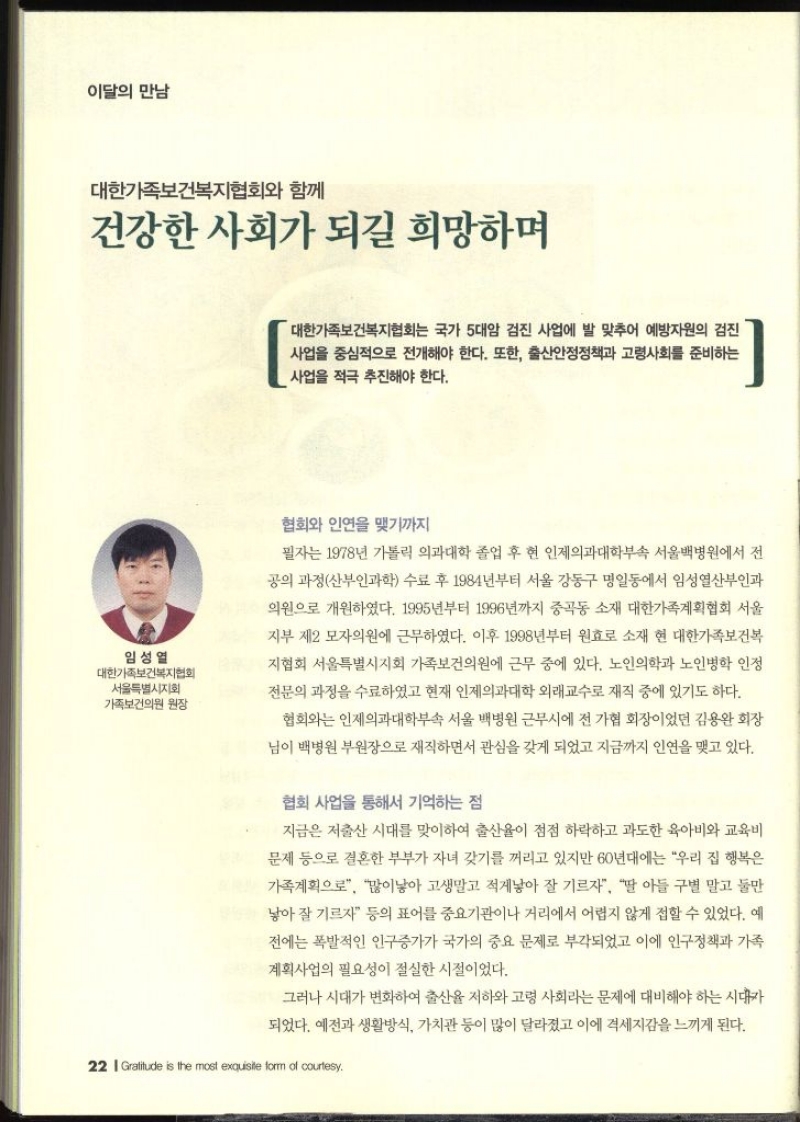 이달의 만남  대한가족보건복지협회와 함께 건강한 사회가 되길 희망하며  임성열 대한가족보건복지협회 서울특별시지회 가족보건의원 원장  대한가족보건복지협회는 국가 5대암 검진 사업에 발 맞추어 예방자원의 검진 사업을 중심으로 전개해야 한다. 또한 출산안정정책과 고령사회를 준비하는 사업을 적극 추진해야 한다. 협회와 인연을 맺기까지 필자는 1978년 가톨릭 의과대학 졸업 후 현 인제의과대학부속 서울백병원에서 전 공의 과정산부인과학 수료 후 1984년부터 서울 강동구 명일동에서 임성열산부인과 의원으로 개원하였다. 1995년부터 1996년까지 중곡동 소재 대한가족계획협회 서울 지부 제2 모자의원에 근무하였다. 이후 1998년부터 원효로 소재 현 대한가족보건복 지협회 서울특별시지회 가족보건의원에 근무 중에 있다. 노인의학과 노인병학 인정 전문의 과정을 수료하였고 현재 인제의과대학 외래교수로 재직 중에 있기도 하다. 협회와는 인제의과대학부속 서울백병원 근무시에 전 가협 회장이었던 김용완 회장 님이 백병원 부원장으로 재직하면서 관심을 갖게 되었고 지금까지 인연을 맺고 있다. 협회 사업을 통해서 기억하는 점 지금은 저출산 시대를 맞이하여 출산율이 점점 하락하고 과도한 육아비와 교육비 문제 등으로 결혼한 부부가 자녀 갖기를 꺼리고 있지만 60년대에는 우리 집 행복은 가족계획으로 많이낳아 고생말고 적게낳아 잘 기르자 딸 아들 구별 말고 둘만 낳아 잘 기르자 등의 표어를 중요기관이나 거리에서 어렵지 않게 접할 수 있었다. 예 전에는 폭발적인 인구증가가 국가의 중요 문제로 부각되었고 이에 인구정책과 가족계획사업의 필요성이 절실한 시절이었다. 그러나 시대가 변화하여 출산율 저하와 고령 사회라는 문제에 대비해야 하는 시대가 되었다. 예전과 생활방식 가치관 등이 많이 달라졌고 이에 격세지감을 느끼게 된다.