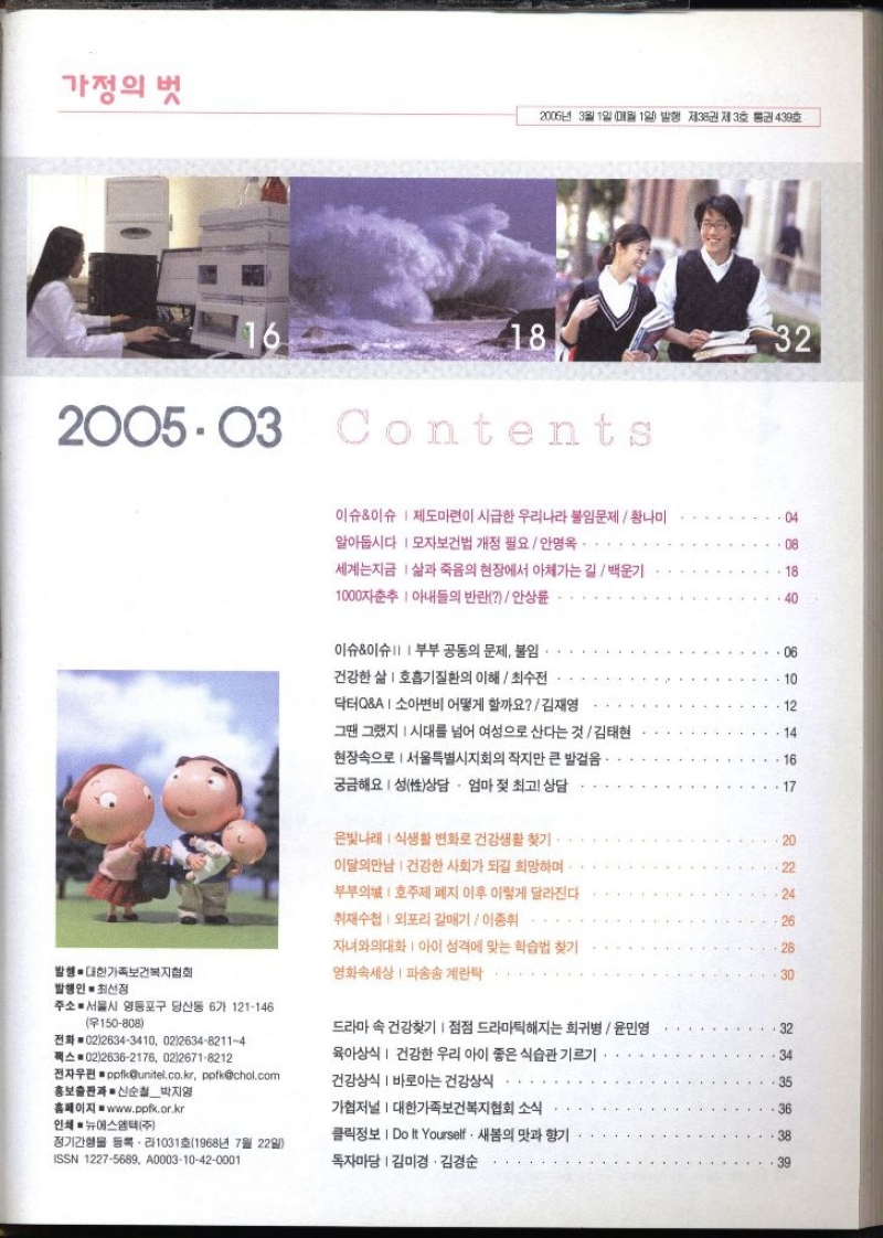 가정의 벗 2006년 3월 1일 매월 1일 발행 제38권 제3호 통권 439호 16 18 32 2005.03 Contents 이슈이슈 제도마련이 시급한 우리나라 불임문제  황나미 알아둡시다  모자보건법 개정 필요 안명옥. 04 08 세계는지금 삶과 죽음의 현장에서 아체가는 길백운기 18 1000자춘추 아내들의 반란안상륜 .40 이슈이슈 부부 공동의 문제 불임. 건강한 삶 호흡기질환의 이해최수전 닥터QA  소아변비 어떻게 할까요  김재영 06 10 12 그땐 그랬지 시대를 넘어 여성으로 산다는 것  김태현 14 현장속으로서울특별시지회의 작지만 큰 발걸음 16 궁금해요 성상담 · 엄마 젖 최고 상담 . 17 은빛나래 식생활 변화로 건강생활 찾기 20 이달의만남  건강한 사회가 되길 희망하며 22 부부의 호주제 폐지 이후 이렇게 달라진다 24 취재수첩 외포리 갈매기  이종휘 26 자녀와의대화 아이 성격에 맞는 학습법 찾기 28 발행. 대한가족보건복지협회 발행인● 최선정 영화속세상  파송송 계란탁 30 주소 서울시 영등포구 당산동 6가 121146 150808 전화 0226343410 02263482114 팩스 0226362176 0226718212 전자우편 ppfkunitel.co.kr ppfkchol.com 홍보출판과 신순철박지영 드라마 속 건강찾기 점점 드라마틱해지는 희귀병  윤민영 육아상식  건강한 우리 아이 좋은 식습관 기르기. 건강상식 바로아는 건강상식 32 34 35 홈페이지 www.ppfk.or.kr 가협저널  대한가족보건복지협회 소식 36 인쇄 뉴에스엠텍주 정기간행물 등록라1031호1968년 7월 22일 ISSN 12275689 A000310420001 클릭정보  Do It Yourself. 새봄의 맛과 향기 독자마당  김미경.김경순 38 39 