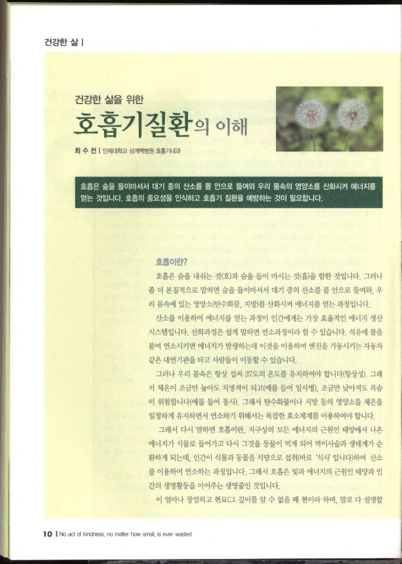 건강한 삶  건강한 삶을 위한 호흡기질환의 이해 최수전  인제대학교 상계백병원 호흡기내과   호흡은 숨을 들이마셔서 대기 중의 산소를 몸 안으로 들여와 우리 몸속의 영양소를 산화시켜 에너지를 얻는 것입니다. 호흡의 중요성을 인식하고 호흡기 질환을 예방하는 것이 필요합니다. 호흡이란 호흡은 숨을 내쉬는 것호과 숨을 들이 마시는 것흡을 합한 것입니다. 그러나 좀 더 본질적으로 말하면 숨을 들이마셔서 대기 중의 산소를 몸 안으로 들여와 우 리 몸속에 있는 영양소탄수화물 지방를 산화시켜 에너지를 얻는 과정입니다. 산소를 이용하여 에너지를 얻는 과정이 인간에게는 가장 효율적인 에너지 생산 시스템입니다. 산화과정은 쉽게 말하면 연소과정이라 할 수 있습니다. 석유에 불을 붙여 연소시키면 에너지가 발생하는데 이것을 이용하여 엔진을 가동시키는 자동차 같은 내연기관을 타고 사람들이 이동할 수 있습니다. 그러나 우리 몸속은 항상 섭씨 37도의 온도를 유지하여야 합니다항상성. 그래 서 체온이 조금만 높아도 치명적이 되고예를 들어 일사병 조금만 낮아져도 목숨 이 위험합니다예를 들어 동사. 그래서 탄수화물이나 지방 등의 영양소를 체온을 일정하게 유지하면서 연소하기 위해서는 복잡한 효소체계를 이용하여야 합니다. 그래서 다시 말하면 호흡이란 지구상의 모든 에너지의 근원인 태양에서 나온 에너지가 식물로 들어가고 다시 그것을 동물이 먹게 되어 먹이사슬과 생태계가 순 환하게 되는데 인간이 식물과 동물을 식량으로 섭취바로 식사 입니다하여 산소를 이용하여 연소하는 과정입니다. 그래서 호흡은 빛과 에너지의 근원인 태양과 인 간의 생명활동을 이어주는 생명줄인 것입니다. 이 얼마나 장엄하고 현묘그 깊이를 알 수 없을 때 현이라 하며 말로 다 설명할 