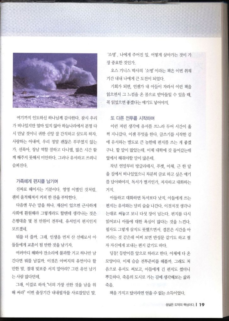 여기까지 인도하신 하나님께 감사한다. 잠시 우리 가 떠나있지만 얼마 있지 않아 하늘나라에서 분명 다시 만날 것이니 귀한 신앙 잘 간직하고 살도록 하자. 사랑하는 아내 우리 정말 괜찮은 부부였지 않는 가. 선목아 장남 역할 잘하고 다니엘 많은 시간 함 께 해주지 못해서 미안하다. 그러나 유서라고 쓰려니 슬퍼진다. 가족에게 편지를 남기며 진짜로 헤어지는 기분이다. 영영 이별인 것처럼. 괜히 울적해져서 커피 한 잔을 부탁한다. 다음엔 무슨 말을 하나. 재산이 있으면 근사하게 사회에 환원해라 그렇게라도 할텐데 생각나는 것은 은행대출 몇 천 만원이 전부네. 유서인지 편지인지 모르겠네. 뭐를 더 쓸까. 그래. 인생을 먼저 산 선배로서 아 들들에게 교훈이 될 만한 것을 남기자. 여러마디 해봐야 잔소리에 불과할 거고 하나만 남 긴다면 뭐를 남길까. 이것은 아버지의 유언이다 할 만한 말. 절대 빚보증 서지 말아라 그런 유언 남기 는 사람 많다던데. 그래 이걸로 하자. 너의 가장 선한 것을 남을 위 해 써라 이번 출장기간 내내필자를 사로잡았던 말. 소명. 나에게 주어진 일. 어떻게 살아가는 것이 가 장 중요한 것인가. 오스 기니스 박사의 소명 이라는 책은 이번 취재 기간 내내 나에게 큰 도전이 되었다. 기회가 되면 언젠가 내 아들이 자라서 이런 책을 읽으면서 그 느낌을 온 몸으로 받아들일 수 있을 때 꼭 읽었으면 좋겠다는 얘기도 넣어야지. 또 다른 전투를 시작하며 이런 저런 생각에 유서를 쓰느라 두어 시간이 훌 쩍 지나갔다. 이젠 무엇을 한다. 글쓰기를 시작한 김 에 유서와는 별도로 큰 놈한테 편지를 쓰는 게 좋겠 구나. 할 말이 많았는데 이제 대학에 갓 들어갔는데 옆에서 해줘야할 말이 많은데 작년 연말부터 방글라데시 푸껫 아체 근 한 달 을 집에서 떠나있었으니 차분히 글로 하고 싶은 얘기 를 담아봐야지. 독서가 벌거인가. 저자하고 대화하는거지. 아들하고 대화하면 독서보다 낫지. 아들에게 쓰는 편지는 유서와는 달리 술술 나간다. 이것저것 생각나 는대로 써놓고 보니 다섯 장이 넘는다. 편지를 다시 읽어보니 아들에 대한 욕심이 많다는 것을 느낀다. 필자도 그렇게 살지도 못했으면서. 결론은 시간을 아 끼라는 것 같은데 어찌 보면 반성문 같기도 하고 필 자 자신에게 보내는 편지 같기도 하다. 딩동 등받이를 앞으로 하라고 한다. 아체에 다 온 모양이다. 이제 슬슬 전투준비를 해볼까. 그래도 처 음으로 유서도 써보고 아들에게 긴 편지도 썼더니 뿌듯하다. 죽음의 도시로 가는 길에 생각해보는 삶과 죽음. 책을 가지고 탔더라면 얻을 수 없는 소득이었다.