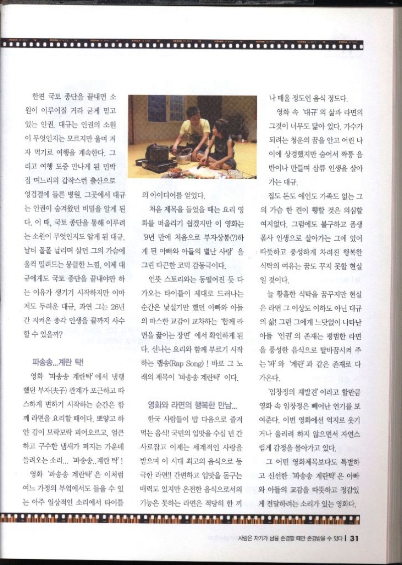 한편 국토 종단을 끝내면 소 원이 이루어질 거라 굳게 믿고 있는 인권 대규는 인권의 소원 이 무엇인지는 모르지만 울며 겨 자 먹기로 여행을 계속한다. 그 리고 여행 도중 만나게 된 민박집 며느리의 갑작스런 출산으로 엉겁결에 들른 병원. 그곳에서 대규 는 인권이 숨겨왔던 비밀을 알게 된 다. 이 때 국토 종단을 통해 이루려 는 소원이 무엇인지도 알게 된 대규 날티 폴폴 날리며 살던 그의 가슴에 울컥 밀려드는 뭉클한 느낌 이제 대 규에게도 국토 종단을 끝내야만 하 는 이유가 생기기 시작하지만 이마 저도 두려운 대규 과연 그는 26년 간 지켜온 총각 인생을 끝까지 사수 할 수 있을까 파송송...계란 탁 영화 파송송 계란탁 에서 냉랭 했던 부자 관계가 포근하고 따 스하게 변하기 시작하는 순간은 함 께 라면을 요리할 때이다. 뽀얗고 하 얀 김이 모락모락 피어오르고 얼큰 하고 구수한 냄새가 퍼지는 가운데 들려오는 소리... 파송송 계란탁 영화 파송송 계란탁은 이처럼 여느 가정의 부엌에서도 들을 수 있 는 아주 일상적인 소리에서 타이틀 의 아이디어를 얻었다. 처음 제목을 들었을 때는 요리 영 화를 떠올리기 쉽겠지만 이 영화는 9년 만에 처음으로 부자상봉하 게 된 아빠와 아들의 별난 사랑을 그린 따끈한 코믹 감동극이다. 언뜻 스토리와는 동떨어진 듯 다가오는 타이틀이 제대로 드러나는 순간은 낯설기만 했던 아빠와 아들 의 따스한 교감이 교차하는 함께 라 면을 끓이는 장면 에서 확인하게 된 다. 신나는 요리와 함께 부르기 시작 하는 랩Rap Song 바로 그 노 래의 제목이 파송송 계란탁 이다. 영화와 라면의 행복한 만남.... 한국 사람들이 밥 다음으로 즐겨 먹는 음식 국민의 입맛을 수십 년 간 사로잡고 이제는 세계적인 사랑을 받으며 이 시대 최고의 음식으로 등 극한 라면 간편하고 입맛을 돋구는 매력도 있지만 온전한 음식으로서의 기능은 못하는 라면은 적당히 한 끼 나 때울 정도인 음식 정도다. 영화 속 대규의 삶과 라면의 그것이 너무도 닮아 있다. 가수가 되려는 청운의 꿈을 안고 어린 나 이에 상경했지만 숨어서 짝퉁 음 반이나 만들며 삼류 인생을 살아 가는 대규 집도 돈도 애인도 가족도 없는 그의 가슴 한 켠이 휑할 것은 의심할 여지없다. 그럼에도 불구하고 폼생 폼사 인생으로 살아가는 그에 있어 •따뜻하고 풍성하게 차려진 행복한 식탁의 여유는 꿈도 꾸지 못할 현실 일 것이다. 늘 황홀한 식탁을 꿈꾸지만 현실 은 라면 그 이상도 이하도 아닌 대규 의 삶 그런 그에게 느닷없이 나타난 아들 인권의 존재는 평범한 라면 을 풍성한 음식으로 탈바꿈시켜 주 는 파와 계란과 같은 존재로 다가온다. 임창정의 재발견 이라고 할만큼 영화 속 임창정은 빼어난 연기를 보 여준다. 이번 영화에선 억지로 웃기 거나 울리려 하지 않으면서 자연스 럽게 감정을 몰아가고 있다. 그 어떤 영화제목보다도 특별하 고 신선한 파송송 계란탁은 아빠 와 아들의 교감을 따뜻하고 정감있 게 전달하려는 소리가 있는 영화다.