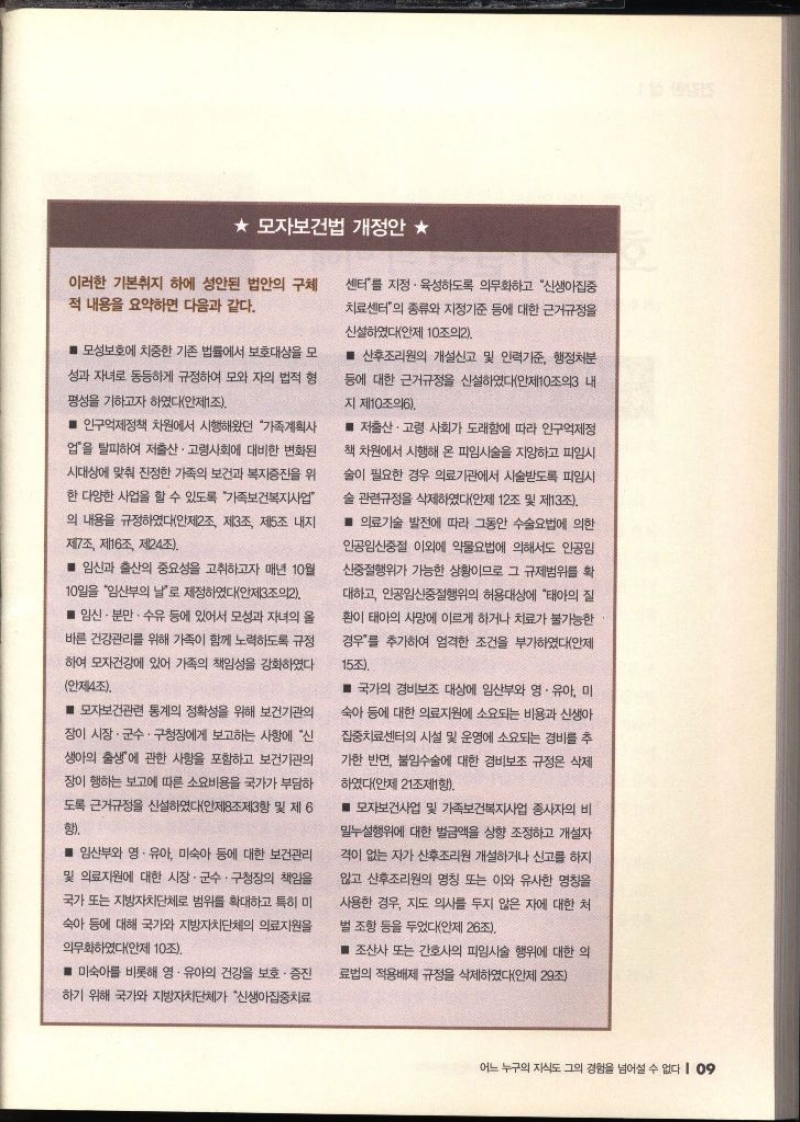 ★모자보건법 개정안 ★ 이러한 기본취지 하에 성안된 법안의 구체 적 내용을 요약하면 다음과 같다. ■ 모성보호에 치중한 기존 법률에서 보호대상을 모 성과 자녀로 동등하게 규정하여 모와 자의 법적 형 평성을 기하고자 하였다안제1조. ■ 인구억제정책 차원에서 시행해왔던 가족계획사 업을 탈피하여 저출산·고령사회에 대비한 변화된 시대상에 맞춰 진정한 가족의 보건과 복지증진을 위 한 다양한 사업을 할 수 있도록 가족보건복지사업 의 내용을 규정하였다안제2조 제3조 제5조 내지 제7조 제16조 제24조. ■ 임신과 출산의 중요성을 고취하고자 매년 10월 10일을 임산부의 날로 제정하였다안제3조의2. ■ 임신 · 분만 수유 등에 있어서 모성과 자녀의 올 바른 건강관리를 위해 가족이 함께 노력하도록 규정 하여 모자건강에 있어 가족의 책임성을 강화하였다 안제4조. ■ 모자보건관련 통계의 정확성을 위해 보건기관의 장이 시장·군수·구청장에게 보고하는 사항에 신 생아의 출생에 관한 사항을 포함하고 보건기관의 장이 행하는 보고에 따른 소요비용을 국가가 부담하 도록 근거규정을 신설하였다안제8조제3항 및 제6 함 ■ 임산부와 영·유아 미숙아 등에 대한 보건관리 및 의료자원에 대한 시장·군수·구청장의 책임을 국가 또는 지방자치단체로 범위를 확대하고 특히 미 숙아 등에 대해 국가와 지방자치단체의 의료지원을 의무화하였다안제 10조. ■ 미숙아를 비롯해 영·유아의 건강을 보호 증진 하기 위해 국가와 지방자치단체가 신생아집중치료 센터를 지정·육성하도록 의무화하고 신생아집중 치료센터의 종류와 지정기준 등에 대한 근거규정을 신설하였다안제 10조의2. ■산후조리원의 개설신고 및 인력기준 행정처분 등에 대한 근거규정을 신설하였다안제10조의3 내 지 제10조의6. ■ 저출산ᆞ고령 사회가 도래함에 따라 인구억제정 책 차원에서 시행해 온 피임시술을 지양하고 피임시 술이 필요한 경우 의료기관에서 시술받도록 피임시 술 관련규정을 삭제하였다안제 12조 및 제13조. ■ 의료기술 발전에 따라 그동안 수술요법에 의한 인공임신중절 이외에 약물요법에 의해서도 인공임 신중절행위가 가능한 상황이므로 그 규제범위를 확 대하고 인공임신중절행위의 허용대상에 태아의 질 환이 태아의 사망에 이르게 하거나 치료가 불가능한 경우를 추가하여 엄격한 조건을 부가하였다안제 15조. ■ 국가의 경비보조 대상에 임산부와 영·유아 미 숙아 등에 대한 의료지원에 소요되는 비용과 신생아 집중치료센터의 시설 및 운영에 소요되는 경비를 추 가한 반면 불임수술에 대한 경비보조 규정은 삭제 하였다안제 21조제1항. ■ 모자보건사업 및 가족보건복지사업 종사자의 비 밀누설행위에 대한 벌금액을 상향 조정하고 개설자 격이 없는 자가 산후조리원 개설하거나 신고를 하지 않고 산후조리원의 명칭 또는 이와 유사한 명칭을 사용한 경우 지도 의사를 두지 않은 자에 대한 처 벌 조항 등을 두었다안제 26조. ■ 조산사 또는 간호사의 피임시술 행위에 대한 의 료법의 적용배제 규정을 삭제하였다안제 29조