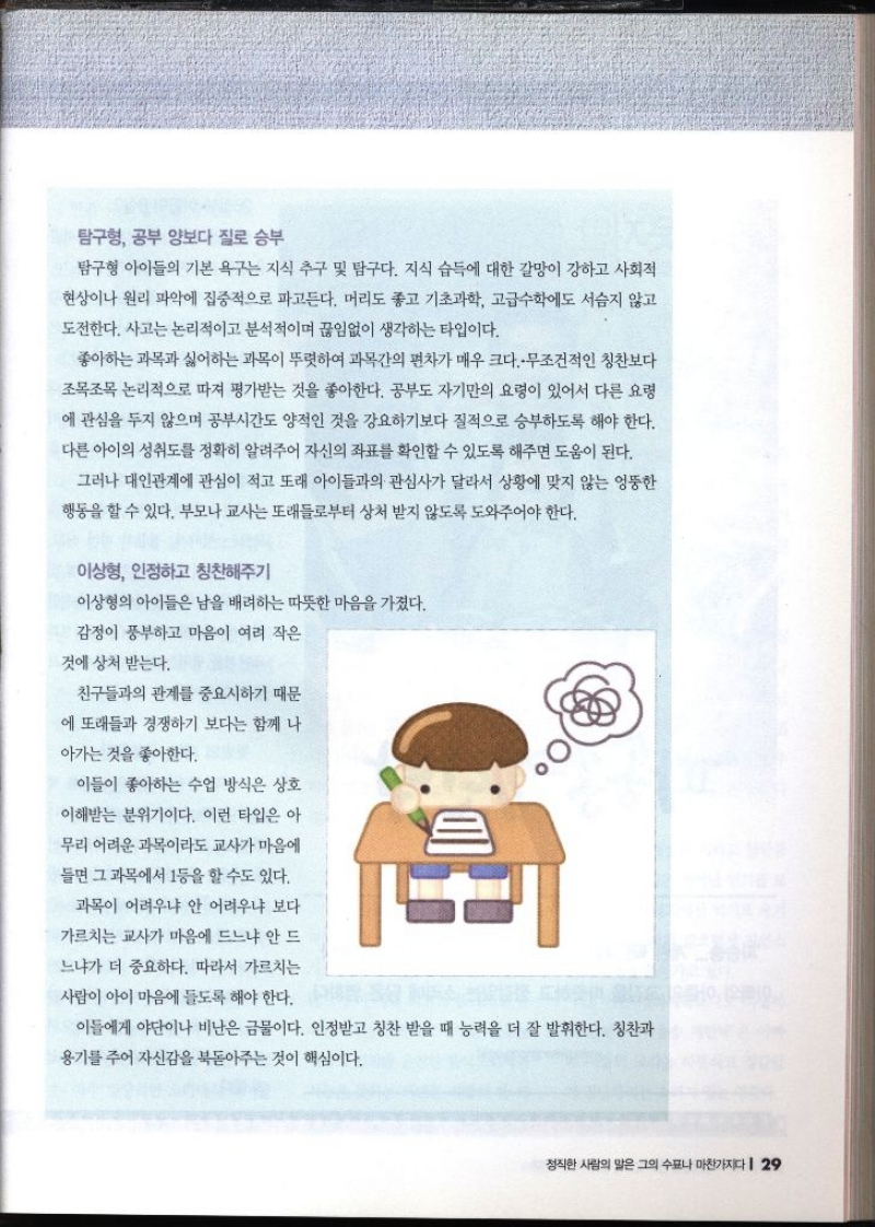 탐구형 공부 양보다 질로 승부  탐구형 아이들의 기본 욕구는 지식 추구 및 탐구다. 지식 습득에 대한 갈망이 강하고 사회적 현상이나 원리 파악에 집중적으로 파고든다. 머리도 좋고 기초과학 고급수학에도 서슴지 않고 도전한다. 사고는 논리적이고 분석적이며 끊임없이 생각하는 타입이다. 좋아하는 과목과 싫어하는 과목이 뚜렷하여 과목간의 편차가 매우 크다..무조건적인 칭찬보다 조목조목 논리적으로 따져 평가받는 것을 좋아한다. 공부도 자기만의 요령이 있어서 다른 요령 에 관심을 두지 않으며 공부시간도 양적인 것을 강요하기보다 질적으로 승부하도록 해야 한다. 다른 아이의 성취도를 정확히 알려주어 자신의 좌표를 확인할 수 있도록 해주면 도움이 된다. 그러나 대인관계에 관심이 적고 또래 아이들과의 관심사가 달라서 상황에 맞지 않는 엉뚱한 행동을 할 수 있다. 부모나 교사는 또래들로부터 상처 받지 않도록 도와주어야 한다. 이상형 인정하고 칭찬해주기 이상형의 아이들은 남을 배려하는 따뜻한 마음을 가졌다. 감정이 풍부하고 마음이 여러 작은 것에 상처 받는다. 친구들과의 관계를 중요시하기 때문 에 또래들과 경쟁하기 보다는 함께 나 아가는 것을 좋아한다. 이들이 좋아하는 수업 방식은 상호 이해받는 분위기이다. 이런 타입은 아 무리 어려운 과목이라도 교사가 마음에 들면 그 과목에서 1등을 할 수도 있다. 과목이 어려우냐 안 어려우냐 보다 가르치는 교사가 마음에 드느냐 안 드 느냐가 더 중요하다. 따라서 가르치는 사람이 아이 마음에 들도록 해야 한다. 이들에게 야단이나 비난은 금물이다. 인정받고 칭찬 받을 때 능력을 더 잘 발휘한다. 칭찬과 용기를 주어 자신감을 북돋아주는 것이 핵심이다.