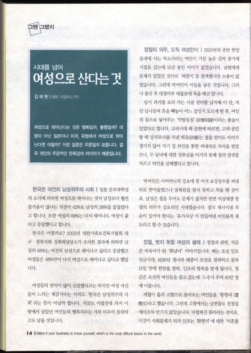 그땐 그랬지  시대를 넘어 여성으로 산다는 것  김태현  MBC 타임머신 PO   여성으로 태어난다는 것은 행복일까 불행일까  이 땅이 아닌 일본이나 미국 유럽에서 여성으로 태어난다면 어떨까 이런 질문은 우문일지 모릅니다. 결 국 개인의 주관적인 만족감의 차이이기 때문입니다. 한국은 여전히 남성위주의 사회  일본 문부과학성 의 조사에 의하면 여성으로 태어나는 것이 남성보다 훨씬 즐거움이 많다는 의견이 42로 남성의 38를 앞질렀다고 합니다. 또한 여성의 69는 다시 태어나도 여성이 좋 다고 응답했다고 합니다. 한국은 어떨까요 2003년 대한가족보건복지협회 대 구·경북지회 성폭력상담소가 조사한 결과에 의하면 남 성의 68는 여전히 남성으로 태어나고 싶다고 응답했고 여성들은 48만이 다시 여성으로 태어나고 싶다고 했답니다. 여성들의 권익이 많이 신장됐다고는 하지만 여성 자신 들이 느끼는 체감지수는 아직도 한국은 남성위주의 사 회라는 뜻이 아닐까 합니다. 지금도 이럴진대 과거 이 땅에서 살았던 여인들의 행복지수는 가히 미루어 짐작하고도 남을 것입니다. 정철의 의무 오직 여성만이  1920년대 중반 한양 읍내에 사는 박소사라는 여인이 가문 높은 김씨 종가에 시집을 갔는데 15년 동안 아이가 없었습니다. 남편에게 문제가 있었던 것이라 씨받이를 물색했지만 소용이 없었습니다. 그런데 박여인이 아들을 낳은 것입니다. 그러 나 출산 후 대청마루 대들보에 목을 매고 맙니다. 당시 과거를 보러 가는 시골 선비를 납치해 이산 저 산 넘나들며 혼을 빼놓아 어느 집인지 모르게 한 후 여인 의 침소로 넣어주는 약탈동참풍습이 이라는 있었다고 합니다. 고려시대 때 문헌에 따르면 고려 공민 왕 때 밀직부사를 지낸 허유는 첩을 얻어도 아이가 생기지 않아 자기 집 하인을 통한 씨내리로 자식을 얻었 으나 두 남녀에 대한 질투심을 이기지 못해 첩의 양귀를 자르고 하인을 살해했다고 합니다. 박여인은 시어머니의 강요에 못 이겨 요강장수를 씨내 리로 받아들였으나 굴욕감을 참지 못하고 목을 맨 것이죠. 남성은 첩을 두어도 문제가 없지만 반면 여성에겐 정절의 의무가 강요되던 시대였습니다. 결국 제사지낼 자손이 있어야 한다는 유가사상이 만들어낸 비인륜적 제 도라고 할 수 있습니다. 정절 벗지 못할 여성의 굴레 정절과 관련 지금 은 비속어가 된 화냥녀 이야기입니다. 때는 조선 인조 임금시대 1636년 청나라 태종이 조선을 침략하고 불과 15일 만에 한양을 함락 인조의 항복을 받게 됩니다. 청 군은 조선의 여인들을 끌고 갔는데 그 수가 무려 60만 명 에 이릅니다. 세월이 흘러 고향으로 돌아오는 여인들을 환향녀 라고 했습니다. 그런데 고향에서는 남편들도 친정집 에서조차 반기지 않았습니다. 더렵혀진 몸이라는 것이죠. 이것이 사회문제가 되자 인조는 환향녀 에 대한 이혼불 