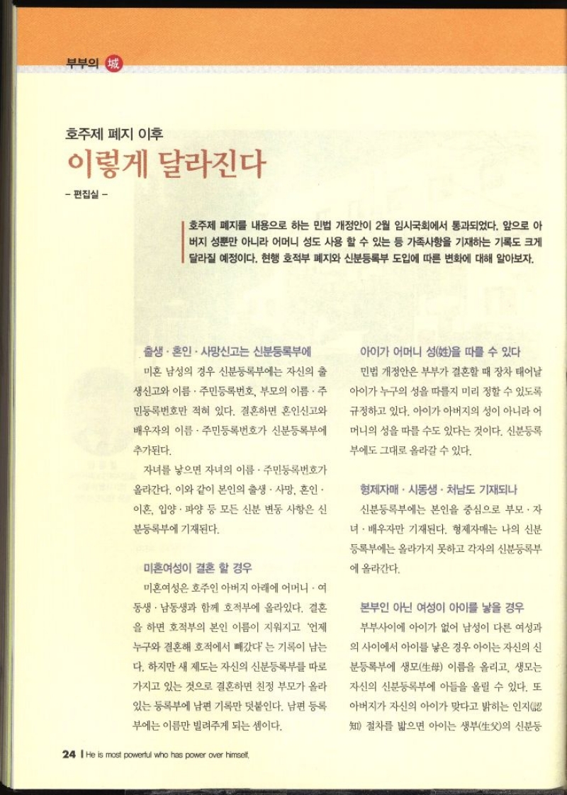 부부의 정 호주제 폐지 이후 이렇게 달라진다 편집실 –  호주제 폐지를 내용으로 하는 민법 개정안이 2월 임시국회에서 통과되었다. 앞으로 아 버지 성뿐만 아니라 어머니 성도 사용 할 수 있는 등 가족사항을 기재하는 기록도 크게 달라질 예정이다. 현행 호적부 폐지와 신분등록부 도입에 따른 변화에 대해 알아보자. 출생. 혼인 사망신고는 신분등록부에 미혼 남성의 경우 신분등록부에는 자신의 출 생신고와 이름 주민등록번호 부모의 이름. 주 민등록번호만 적혀 있다. 결혼하면 혼인신고와 배우자의 이름. 주민등록번호가 신분등록부에 추가된다. 자녀를 낳으면 자녀의 이름 주민등록번호가 올라간다. 이와 같이 본인의 출생·사망 혼인 이혼 입양. 파양 등 모든 신분 변동 사항은 신 분등록부에 기재된다. 미혼여성이 결혼 할 경우 미혼여성은 호주인 아버지 아래에 어머니. 여동생 남동생과 함께 호적부에 올라있다. 결혼 을 하면 호적부의 본인 이름이 지워지고 언제 누구와 결혼해 호적에서 빼갔다는 기록이 남는 다. 하지만 새 제도는 자신의 신분등록부를 따로 가지고 있는 것으로 결혼하면 친정 부모가 올라 있는 등록부에 남편 기록만 덧붙인다. 남편 등록 부에는 이름만 빌려주게 되는 셈이다. 아이가 어머니 성을 따를 수 있다 민법 개정안은 부부가 결혼할 때 장차 태어날 아이가 누구의 성을 따를지 미리 정할 수 있도록 규정하고 있다. 아이가 아버지의 성이 아니라 어머니의 성을 따를 수도 있다는 것이다. 신분등록부에도 그대로 올라갈 수 있다. 형제자매. 시동생 • 처남도 기재되나 신분등록부에는 본인을 중심으로 부모·자 녀 배우자만 기재된다. 형제자매는 나의 신분 등록부에는 올라가지 못하고 각자의 신분등록부 에 올라간다. 본부인 아닌 여성이 아이를 낳을 경우 부부사이에 아이가 없어 남성이 다른 여성과 의 사이에서 아이를 낳은 경우 아이는 자신의 신 분등록부에 생모 이름을 올리고 생모는 자신의 신분등록부에 아들을 올릴 수 있다. 또 아버지가 자신의 아이가 맞다고 밝히는 인지절차를 밟으면 아이는 생부의 신분등 