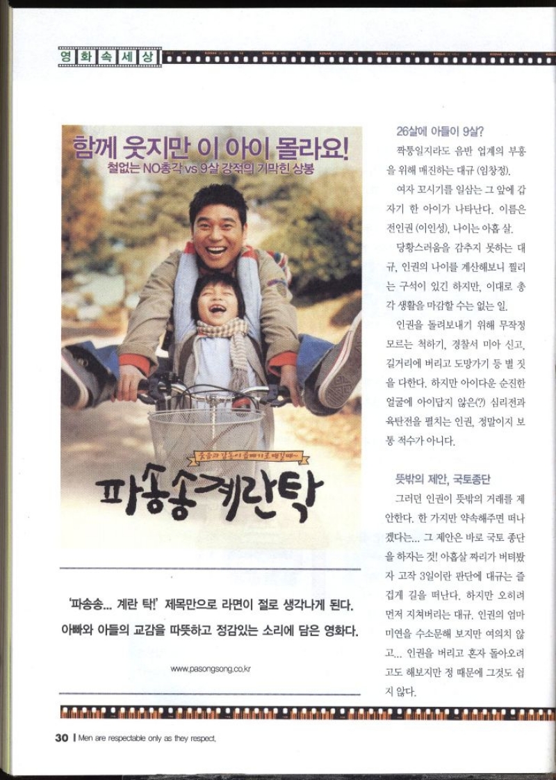 영화 속 세상  함께 웃지만 이 아이 몰라요 철없는 NO총각 vs 9살 강의 기막힌 상봉 파송송 계란탁 파송송... 계란 탁  제목만으로 라면이 절로 생각나게 된다. 아빠와 아들의 교감을 따뜻하고 정감있는 소리에 담은 영화다. 26살에 아들이 9살 짝퉁일지라도 음반 업계의 부흥 을 위해 매진하는 대규 임창정. 여자 꼬시기를 일삼는 그 앞에 갑 자기 한 아이가 나타난다. 이름은 전인권 이인성 나이는 아홉 살 당황스러움을 감추지 못하는 대 규 인권의 나이를 계산해보니 찔리 는 구석이 있긴 하지만 이대로 총각 생활을 마감할 수는 없는 일. 인권을 돌려보내기 위해 무작정 모르는 척하기 경찰서 미아 신고 길거리에 버리고 도망가기 등 별 짓 을 다한다. 하지만 아이다운 순진한 얼굴에 아이답지 않은 심리전과 육탄전을 펼치는 인권 정말이지 보통 적수가 아니다. 뜻밖의 제안 국토종단 그러던 인권이 뜻밖의 거래를 제 안한다. 한 가지만 약속해주면 떠나 겠다는... 그 제안은 바로 국토종단 을 하자는 것 아홉살 짜리가 버텨봤 자 고작 3일이란 판단에 대규는 즐겁게 길을 떠난다. 하지만 오히려 먼저 지쳐버리는 대규 인권의 엄마 미연을 수소문해 보지만 여의치 않 고... 인권을 버리고 혼자 돌아오려 고도 해보지만 정 때문에 그것도 쉽 지 않다.  