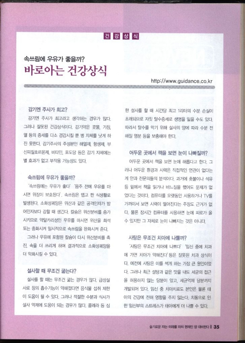 속쓰림에 우유가 좋을까 바로아는 건강상식 건강상식 httpwww.guidance.co.kr   감기엔 주사가 최고 감기엔 주사가 최고라고 생각하는 경우가 많다. 그러나 잘못된 건강상식이다. 감기약은 콧물 기침 열 등의 증세를 다소 경감시킬 뿐 병 자체를 낫게 하 진 못한다. 감기주사의 주성분인 해열제 항생제 부 신피질호르몬제 비타민 포도당 등은 감기 자체에는 별 효과가 없고 부작용 가능성도 있다. 속쓰림에 우유가 좋을까 속쓰림에는 우유가 좋다 음주 전에 우유를 마 시면 위장이 보호된다. 속쓰림은 맵고 짠 식생활로 발생된다. 소화성궤양은 위산과 같은 공격인자가 방 어인자보다 강할 때 생긴다. 칼슘은 위산분비를 증가 시키므로 약알카리성인 우유를 마시면 위산을 희석 또는 중화시켜 일시적으로 속쓰림을 완화시켜 준다. 그러나 우유에 포함된 칼슘이 다시 위산분비를 촉 진 속을 더 쓰리게 하여 결과적으로 소화성궤양을 더 악화시킬 수 있다. 설사할 때 무조건 굶는다 설사를 할 때는 무조건 굶는 경우가 많다. 급성설 사로 장의 흡수기능이 약해졌다면 음식물 섭취 제한 이 도움이 될 수 있다. 그러나 적절한 수분과 식사가 설사 억제에 도움이 되는 경우가 많다. 콜레라 등 심 한 설사를 할 때 시간당 최고 1리터의 수분 손실이 초래되므로 자칫 탈수증세로 생명을 잃을 수도 있다. 따라서 탈수를 막기 위해 설사의 양에 따라 수분 전 해질 염분 등을 보충해야 한다. 어두운 곳에서 책을 보면 눈이 나빠질까 어두운 곳에서 책을 보면 눈에 해롭다고 한다. 그 러나 어두운 환경과 시력은 직접적인 연관이 없다는 게 안과 전문의들의 분석이다. 과거에 촛불이나 석유 등 밑에서 책을 읽거나 바느질을 했어도 문제가 없었다는 것이다. 컴퓨터를 오랫동안 사용하거나 TV를 가까이서 보면 시력이 떨어진다는 주장도 근거가 없 다. 물론 장시간 컴퓨터를 사용하면 눈에 피로가 올 수 있지만 그 자체로 눈이 나빠지는 것은 아니다. 사탕은 무조건 치아에 나쁠까 사탕은 무조건 치아에 나쁘다 임신 중에 치과 에 가면 치아가 약해진다 등은 잘못된 치과 상식이 다. 예전에 사탕은 이를 썩게 하는 가장 큰 원인이었 다. 그러나 최근 설탕과 같은 맛을 내도 세균의 접근을 허용하지 않는 당분이 있고 세균억제 당분까지 개발되어 있다. 임신 중 치아치료도 본인은 물론 태 아의 건강에 전혀 영향을 주지 않는다. 치통으로 인 한 임신부의 스트레스가 태아에게 더 나쁠 수 있다.