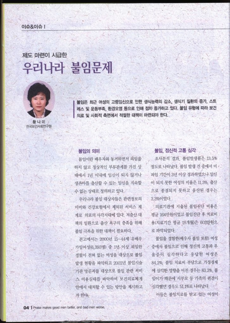 이슈이슈  제도 마련이 시급한 우리나라 불임문제  황나미  한국보건사회연구원  불임은 최근 여성의 고령임신으로 인한 생식능력의 감소 생식기 질환의 증가 스트 레스 및 운동부족 환경오염 등으로 인해 점차 증가하고 있다. 불임 유형에 따라 보건 의료 및 사회적 측면에서 적절한 대책이 마련되야 한다. 불임의 의미 불임이란 배우자와 동거하면서 피임을 하지 않고 정상적인 부부관계를 가진 상 태에서 1년 이내에 임신이 되지 않거나 생존아를 출산할 수 있는 임신을 지속할 수 없는 상태로 정의하고 있다. 우리나라 붙임 대상자들은 관련정보의 미비와 건강보험에서 제외된 서비스 체 계로 의료의 사각지대에 있다. 저출산 대 책의 일환으로 출산 욕구의 충족을 위해 불임 극복을 위한 대책이 필요하다. 본고에서는 2000년 1544세 유배우 가임여성6393명 중 1년 이상 피임한 경험이 전혀 없는 여성을 대상으로 불임 발생 현황을 파악하고 2002년 불임시술 기관 방문자를 대상으로 불임 관련 서비 스 이용실태를 파악하여 보건의료체계 안에서 대처할 수 있는 방안을 제시하고 자 한다. •불임 정신적 고통 심각 조사분석 결과 불임발생률은 13.5정도로 나타났다. 불임 발생 건 중에서 미 피임 기간이 3년 이상 경과하였으나 임신 이 되지 못한 여성의 비율은 11.3 출산 으로 종결되지 못하고 유산된 경우는 3.3이었다. 의료기관에 지출된 불임진단 비용은 평균 164만원이었고 불임진단 후 치료비 용치료기간 평균 18개월은 603만원으 로 파악되었다. 불임을 경험한배우자 불임 포함 여성 중에서 불임으로 인해 정신적 고통과 우 울증이 심각하다고 응답한 여성은 84.2 불임 치료비 부담으로 가정경제 에 심각한 영향을 미친 경우는 83.2 불 임이기 때문에 시부모 등 가족의 편견이 심각했던 경우도 51.1로 나타났다. 이들은 불임치료를 받고 있는 여성이 